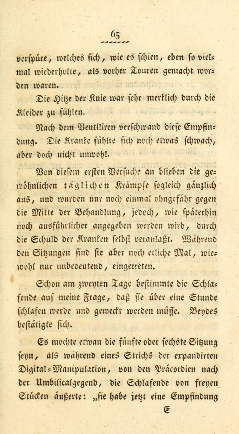 6: aerfyüre, \wld)tö fid;, wie e3 festen, eben fo mU mal wieberbolte, al$ t>orl)er £ouren gemacht wors t>en waren. Die #töe Der Ante war fe|« merflid) burd) \>ie Kleiber ju fügten. $lad) bem 23entiliren &erfd;wanb biefe <£mpfm* bung» Die Äranfe fühlte fiel) «od) etwas f$ntt$> aber bod> md>t unwebt. 93on biefem crjien 2>erfucbe an blieben bte ge* wobnlicfyen täglichen Krämpfe fcgleid) ganjlid) au$/ unb würben nur nod; einmal obngcfafyr gegen bie Witte ber Söebanblung, ittvd), wie fpaterfjin \wd) auüfnl)vlid)er angegeben werben wirb, burd) bie @cbulb ber Traufen felbft fceranlaßr. äSa&reitb t^cn ©ifeungen ftnb ft'e aber ncd> etliche ättal, wies wol)l nur unbebeutenb/ eingetreten. ©d)on am jwewten Sage befnmmte bie &d)lcts fenbe auf meine grage, Kap ft'e über eine ©tunbe fd;lafen werbe unb geweeft mxbtn müjTe. SöepbeS beftatigte fid). <Z$ mvd)te etwan bie fünfte ober federe ©ifcung fet;«/ äl3 wafyrenb eines ©trid)» ber erpanbtrten Digitale Manipulation/ s?on ben ^racorbien nad) ber Umbilicalgegenb/ bie ©djlafenbe »on frenen (stücfen äußerte: „fie Ijabe jefet eine gnipfinbung