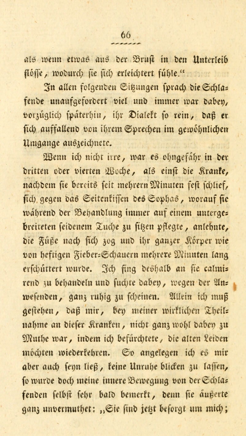 Ofö wenn etwas a\\$ bei* Sörujt in ben Unterleib flöfjfe, woburd; fte fiel; erleid)tert füfyle. 3n allen folgenben ^ifeungen fprad) bie ©d)las fenbe unaufgeforbert siel unb immer war baber;, fci>f$üa,liä) fpaterln'u, iljr ©ialeft fo rein, ba$ er ftd) auffallenb Den ibrem (Sprechen im gewebnltdjen Umgänge auSjetdjnete. 2Benn id; niefct irre, war e$ of;ngefal)v in ber dritten ober vierten >li$üd)e, al6 einft bie $ranfe, nad)bem fte bereite feit meiern Minuten fejt fd^ltef, ftd), gegen ba6 ©ettenftfien be$ <üopbaS, worauf fte wafyrenb ber 33et)anbhmg immer auf einem unterges breiteten feibenem £ud)e ju fi^en pflegte, anlehnte, bte güge ncid) ftd) $og unb il)r ganzer Körper wie t>on heftigen gieber=6d)auern mehrere füiimtten lang evfdntttert würbe. 3d> fing be£fyalb an fte calmis renb |is bebanbeln unb fud)te babey, wegen ber 2lns wefenben, ganj rubtg ju fd;einen. allein \d) muß gejtel^en, baß mir, be\) meiner wirflid)en Steife nabme an biefer ^ranfen, nid)t ganj wof)l baber; ju 5Q?utbe war, ütbem id) befürchtete, bte alten Seiben möchten wteberi'elnen. 60 angelegen id) eö mir aber aud) femt lieg, feine Unruhe bliefen ju laffen, fo würbe bod) meine iunere Bewegung t>on ber^d)la* fenben felbft fcl)r balb bemerft, beim fte äußerte gana unmmutbet; ,,<öte ftub jeBt befolgt um mid;;