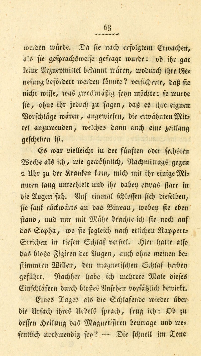 werben würbe. Da ft'e nad) erfolgtem (Erwachen, aU fie gefprdd)Sroeife gefragt würbe: ob jfcc gar feine 2fr$nei;miftel befannt waren, woburd) ir;re ©es nefung beforbert werben fönnte ? t>erftd;evte, ba$ ftc nid)t wiflfe, was awecfmdßig fci;n modere: fo würbe ft'e, ofnie tln* jebod; $u fagen, ba$ eö iljre eignen 93orfd)tdge wären, angewtefen, bie erwähnten$)Uu tei anjuwenben, mld)e$ bann and) eine jeitlang gefcfyefyen !)!• GrS war t>ietteid)t in ber fünften ober fechten 2Bod)e aB td), wie gewofynlid), Sftad&mittagS gegen 2 Uljr ju ber $ranfen fam, mid) mit tfn* einigeSRfe itnten lang unterlieft unb ifyr babei; etwaö jlarr in bie 2lugen far). Sluf einmal fc&toflen ft'd) bieferben, ft'e fanf rücfwdrtS an baö Shlreau, wobei; ftc eben ftanb, unb nur mit SDiüfye brachte id) ft'e nod) auf baS ©opfya, wo fie fogleid) nad) etfid)en Sttapport* &rid)tn in tiefen ©d)fof tterfteL Sp'w fyatte alfo baö bloße gtgiren ber Slugen, and) ofyne meinen be* fttmmten £Bttfen, ben magnetifd)en 6d)taf gerben geführt. 3tad)()er t>aU id) mehrere WMe biefeS @mfd)tafeni burd) bIopeö3Infef>eti öovfäfclid) bewirft. (Etneö £age6 alö bie ©djfofenbe wieber über bie Urfad) iforeS XUbelö fprad), frug td): £>b $u beflen JpeiUiug baö 9)?agnetiftren beitrage unb we= fentrid) notymenbig fei>? -*- Die fdmetl im £one