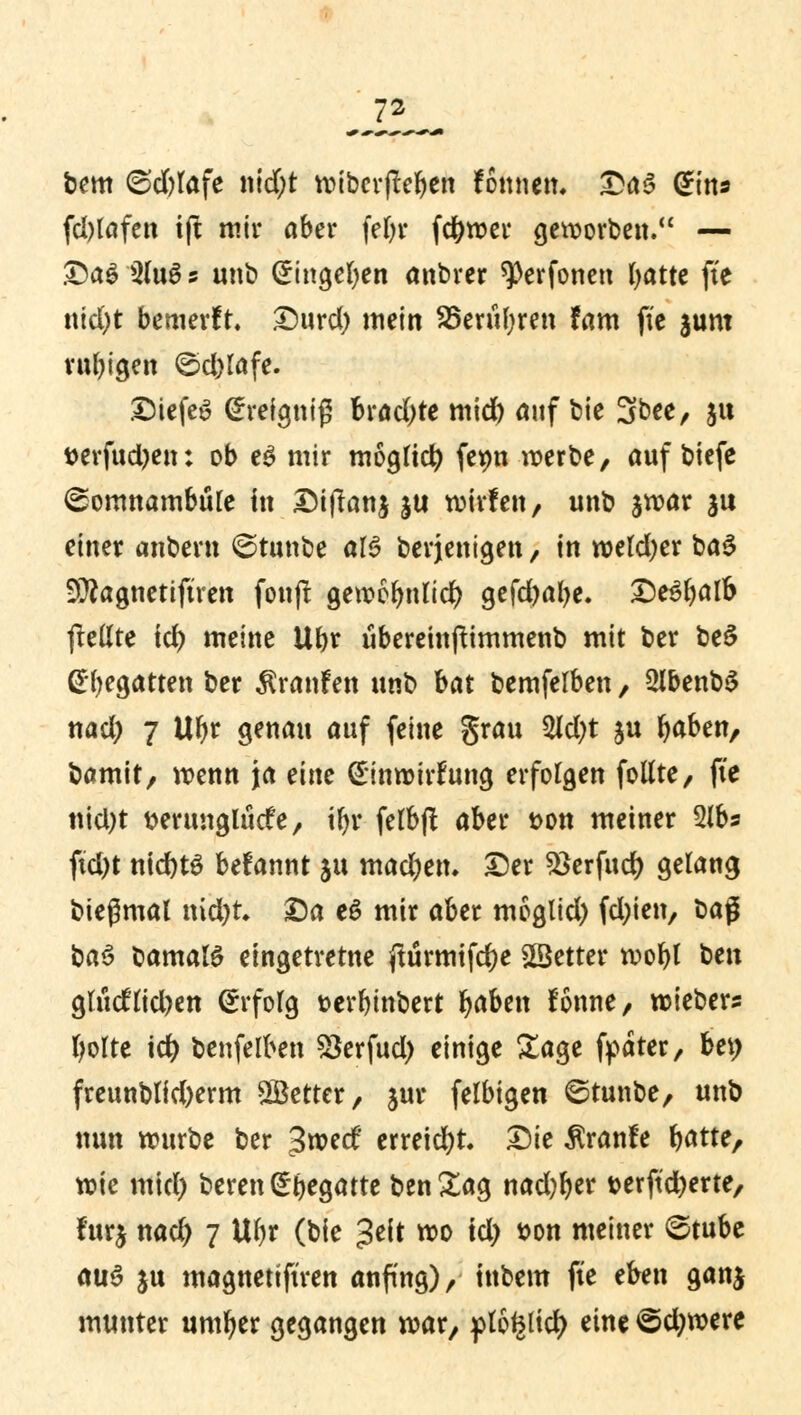 bem @d)lafe ntd;t voibcrflc^en fomiett. Das Grins fd)lafen ift mir ober fel)r fctywei* geworben. — &a$ 3(u6 s unb (üringefyen anbrer ^erfonen tyatte fte ntd)t bewerft. Durd) mein 35eruf;ren tarn fie sunt ruhigen Sd)lafe. DiefeS (heignifj brachte mid) auf bie 3bee, ju t>erfud?en: ob eg mir mogltd) fe*m werbe, auf biefe Somnambule in Diflanj ju wivfen, unb jwar $u einer anbern Stunbe al$ berjenigen / in weld)er ba$ 9)?agttetiftrett fon|t gett>cr>ntic^ gefcfyalje. £)e$l)atf> ftellte td) meine Ubr ubereinftimmenb mit ber be3 (Regatten ber Traufen unb bat bemfelben, 2lbenb$ nad) 7 UI)r genau auf feine grau 2ld)t ju r)aben, bamit, wenn ja eine Ginwirfttng erfolgen fottte, fie nid)t tterimgltide, tr)r felbft aber t>on metner 2lbs ftd)t ntd)tS befannt ju machen. Der $>erfud) gelang biegmal nid&r. Da eS mir aber moglid) fd)ien, M$ baö bamalS eingetretne jttirmtfdje SSetter wofyl ^n gludlid)en Erfolg t>erbinbert r)aben ftmne, wiebers fyolte td) benfelben 2krfud) einige Sage fyäter, bet> freunblid)erm fetter, jur felbigen Stunbe, unb nun würbe ber %wd erreicht Die ^ranfe fyatte, wie mid) bereu S^egattc ben Sag nadlet* t>erftd)erte, fur$ nad) 7 Ul)r (bie Jeit wo td) t>on meiner Stube aus ju magnetiftren anfing), inbem fte eben ganj munter umfyer gegangen war, flottier; eine Sd)were