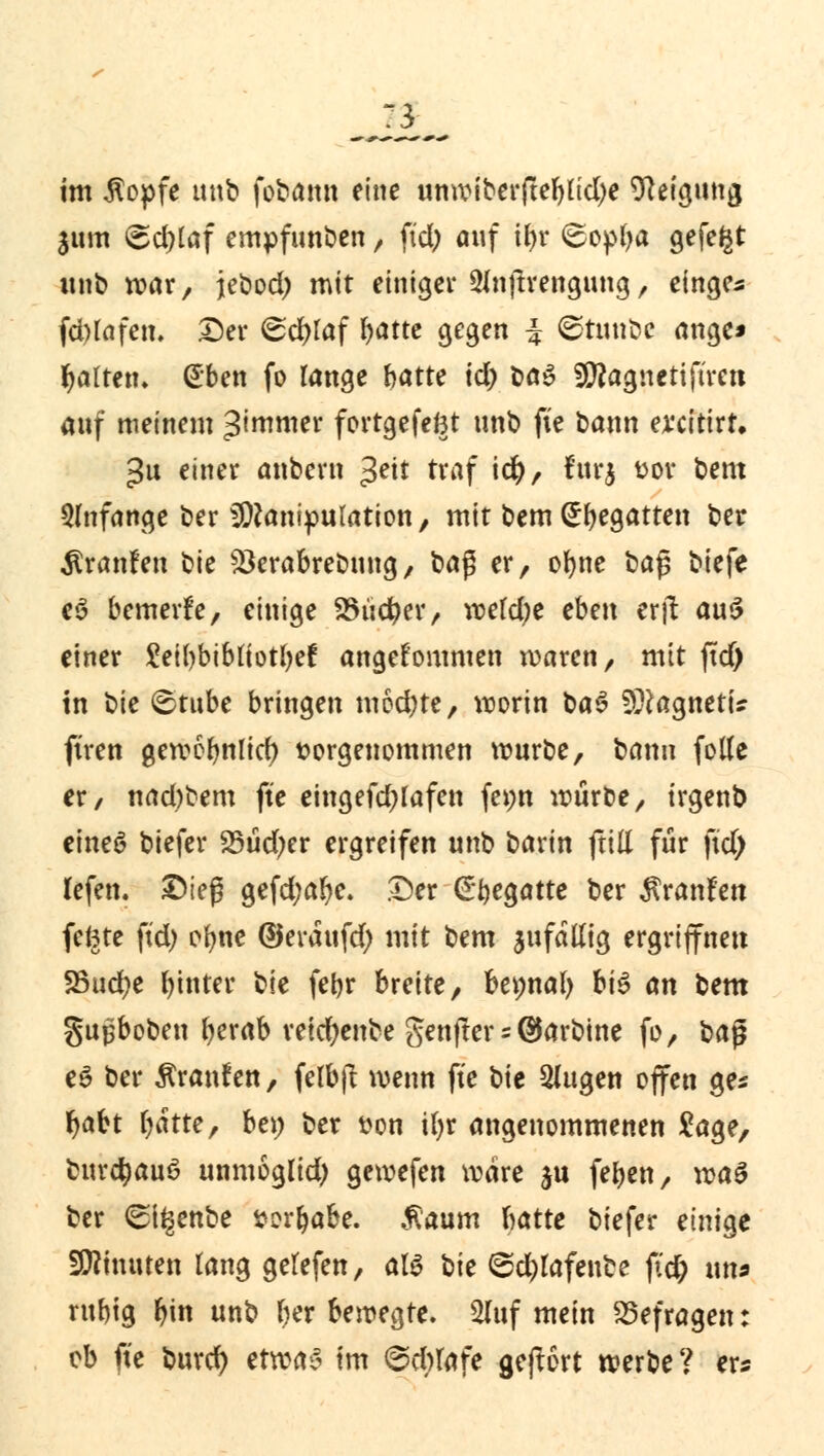 im $opfe tmb fobann eine unwiberftebltd)e Neigung 3um @d)taf empfunden, fiel; auf tffc <£opba gefegt unb war, jebod) mit einiger 3inftrengung, einge^ fd)lafen. Der ©d>taf f>atte gegen $ ©tunöc ange* Ratten» dben fo lange hatte id) t>a$ Sittagneriftreti auf meinem ^roroer fortgefeftt unb fte bann ex'citirt. >$u einer anbern $eit traf id), furj fcor bem anfange ber Manipulation, mit bem (Regatten ber Traufen bie 23erabrebung, ba$ er, obne üa$ biefe e3 bemerfe, einige 23üd?er, wekfye ebax erft au$ einer £et()bibliotbef angekommen waren, mit ftd) in t^k 6tube bringen möd)te, worin ba$ SDtagnetU ftren gewobnlicl) vorgenommen mürbe, bann folle er, nad;bem fte eingefdjlafen fepn würbe, irgenb eineö biefer 25üd;er ergreifen unb barin ftill für ftd) Hefen. £>ieß gefd;alje. .Der (Ebegatte ber Äranfett fefcte ftd) ofyne ©eraufd) mit bem jufallig ergriffnen 25ud?e hinter tk febr breite, bepnal) h\$ an bem gupboben fyerab retdjenbe genfter = @arbine fo, ba$ e$ ber Traufen, felbjl wenn fte bie Slugen offen ge* fjabt l^atte, be» ber t?on ifyr angenommenen Sage, burctyauS unmoglid) gewefen wäre ju feben, voa$ ber (Si^enbe sorbabe. $aum batte biefer einige Minuten lang gelefen, als \ik ©d&Iafenfce pd; ms rubig lun unb r)er bewegte. 2luf mein befragen: ob fte buref) ctxca? im 6d)lafe gebort werbe? er«