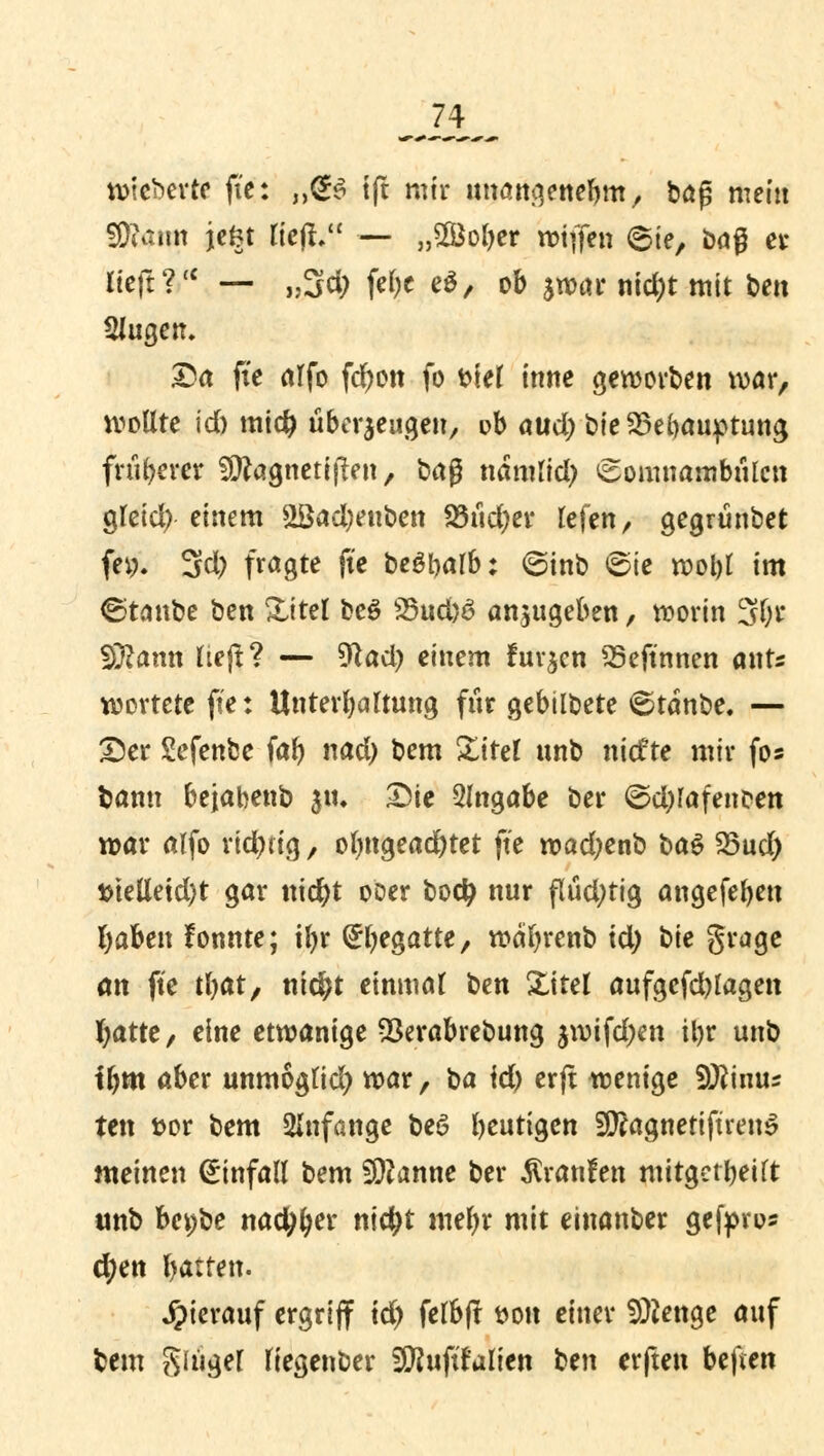 wicberte ft'e: „@$ ift mir nwmgenebm, bog mein fÜutun jefct lieft. — „Softer wiffen 6ie, bog er rieft ?(C — „3d; fef)e e$, ob jwar nid)t mit ben Singen, Da ft'e alfo fd)on fo t>teC inne geworben war, wollte id) miefc überzeugen, ob aud)bie33ebauptung früherer Süttagnetiften, bag ndmlid; Somnambulen gtctd) einem &öad;euben 23ud)er lefen, gegrünbet feg. 3d) fragte ft'e bewarb: 6inb »Sie wol)l im ©tanbe ben Xitel be£ 25ud)6 anzugeben, worin 3l;r Sftamt lieft? — $lad) einem furzen SSeftnnen ants wertete fie: Unterhaltung für gebilbete <5tanbe. — Der Sefenbe fab nad) bem Xitel unb niefte mir fo* bann bejahenb jtu Die Angabe ber ©d)lafencen war alfo rid)iig, olmgead)tet ft'e wad;enb ba$ 25ud) $telleid)t gar tticfyt ooer bodj nur flüd;tig angefeben l)aben fonnte; tl>r (^begatte, wäfyrenb td; t>ie grage an ft'e tbat, ni$t einmal t)tn Xitel aufgefd)lagen fyatte, eine etwanige OSerabrebung jwifd)cn ibr unb tbm aber unmogtid) war, ^a \d) erft wenige S^inus ten fcor bem anfange bee> beutigen SftagnettftrenS meinen Einfall bem Spanne ber Traufen mitgeteilt unb bafie nadlet* nietyt mefyr mit einanber gefpro* d?en barten. hierauf ergriff td) felbft t>on einer SÜtatge auf bem Singer fiegenber Sftuftfalien ben erften beften