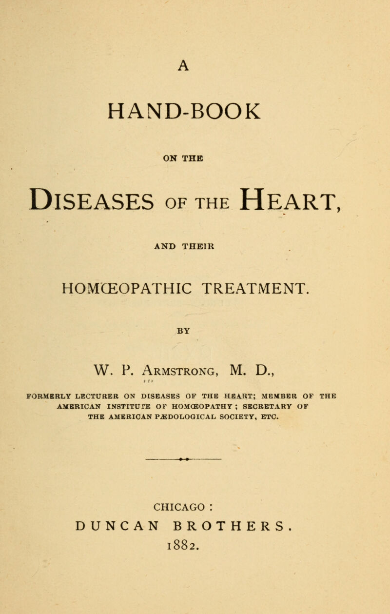HAND-BOOK ON THE Diseases of the Heart, AND THEIR HOMCEOPATHIC TREATMENT. BY W. P. Armstrong, M. D., »1 ♦ FORMERLY LECTURER ON DISEASES OF THE HEART; MEMBER OF THE AMERICAN INSTITUTE OF HOMOEOPATHY ; SECRETARY OF THE AMERICAN PJSDOLOGICAL SOCIETY, ETC. CHICAGO : DUNCAN BROTHERS. 1882.