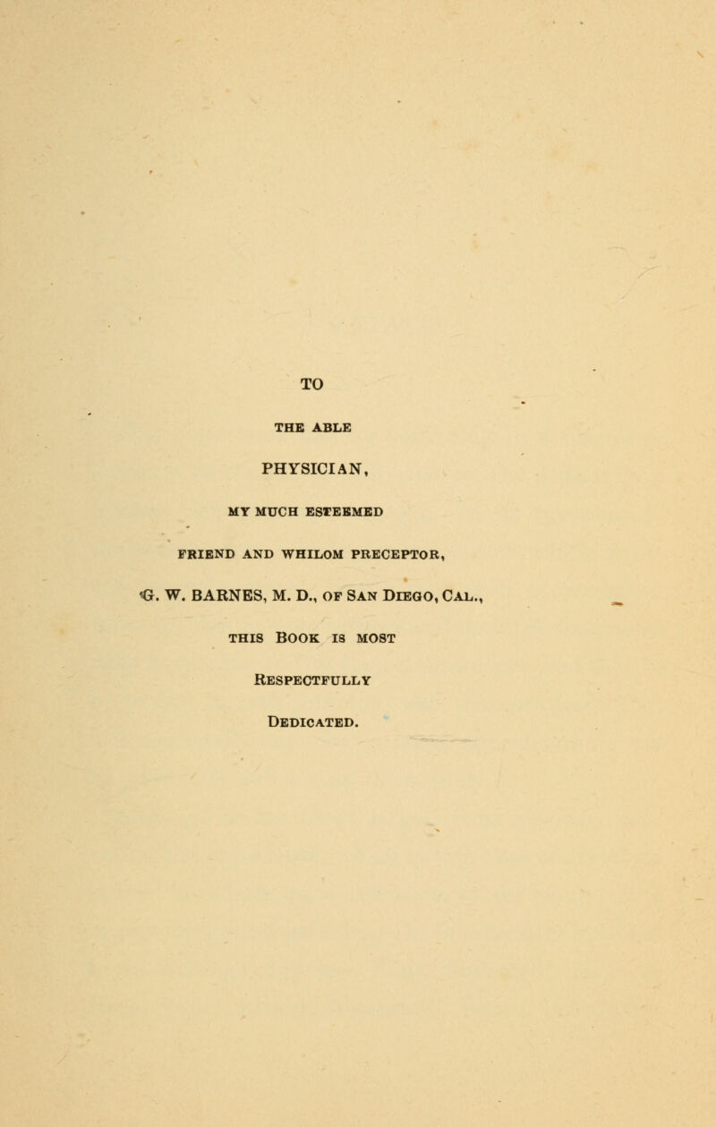 TO THE ABLE PHYSICIAN, MY MUCH ESTEEMED FRIEND AND WHILOM PRECEPTOR, <J. W. BARNES, M. D., OP San Diego, Cal., this book 18 most Respectfully Dedicated.