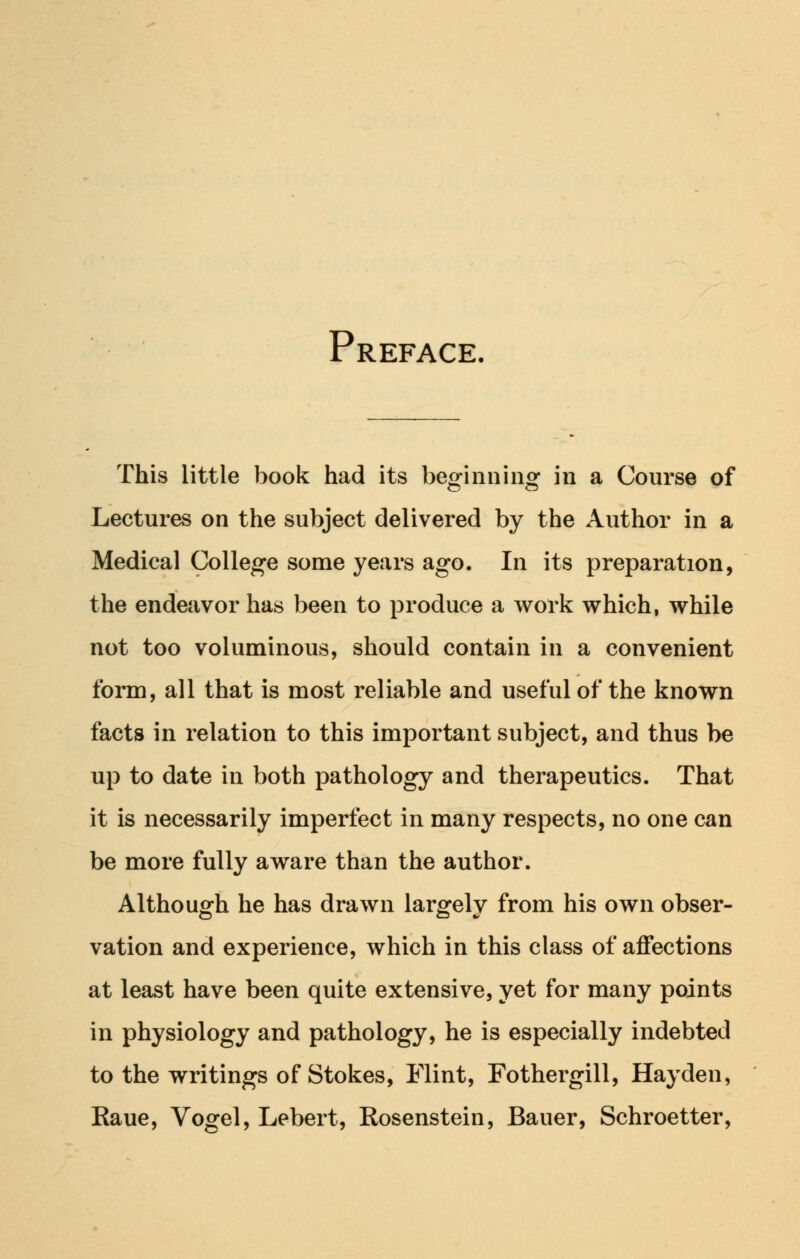 Prefac: This little book had its beginning in a Course of Lectures on the subject delivered by the Author in a Medical College some years ago. In its preparation, the endeavor has been to produce a work which, while not too voluminous, should contain in a convenient form, all that is most reliable and useful of the known facts in relation to this important subject, and thus be up to date in both pathology and therapeutics. That it is necessarily imperfect in many respects, no one can be more fully aware than the author. Although he has drawn largely from his own obser- vation and experience, which in this class of affections at least have been quite extensive, yet for many points in physiology and pathology, he is especially indebted to the writings of Stokes, Flint, Fothergill, Hayden, Raue, Vogel, Lebert, Rosenstein, Bauer, Schroetter,