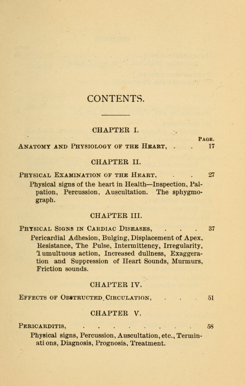 CONTENTS. CHAPTER I. Page. Anatomy and Physiology of the Heart, . . 17 CHAPTER II. Physical Examination of the Heart, . . 27 Physical signs of the heart in Health—Inspection, Pal- pation, Percussion, Auscultation. The sphygmo- graph. CHAPTER III. Physical Signs in Cardiac Diseases, ... 37 Pericardial Adhesion, Bulging, Displacement of Apex, Resistance, The Pulse, Intermittency, Irregularity, lumultuous action, Increased dullness, Exaggera- tion and Suppression of Heart Sounds, Murmurs, Friction sounds. CHAPTER IV. Effects of Obstructed. Circulation, ... 51 CHAPTER V. Pericarditis, 58 Physical signs, Percussion, Auscultation, etc., Termin- ati ons, Diagnosis, Prognosis, Treatment.