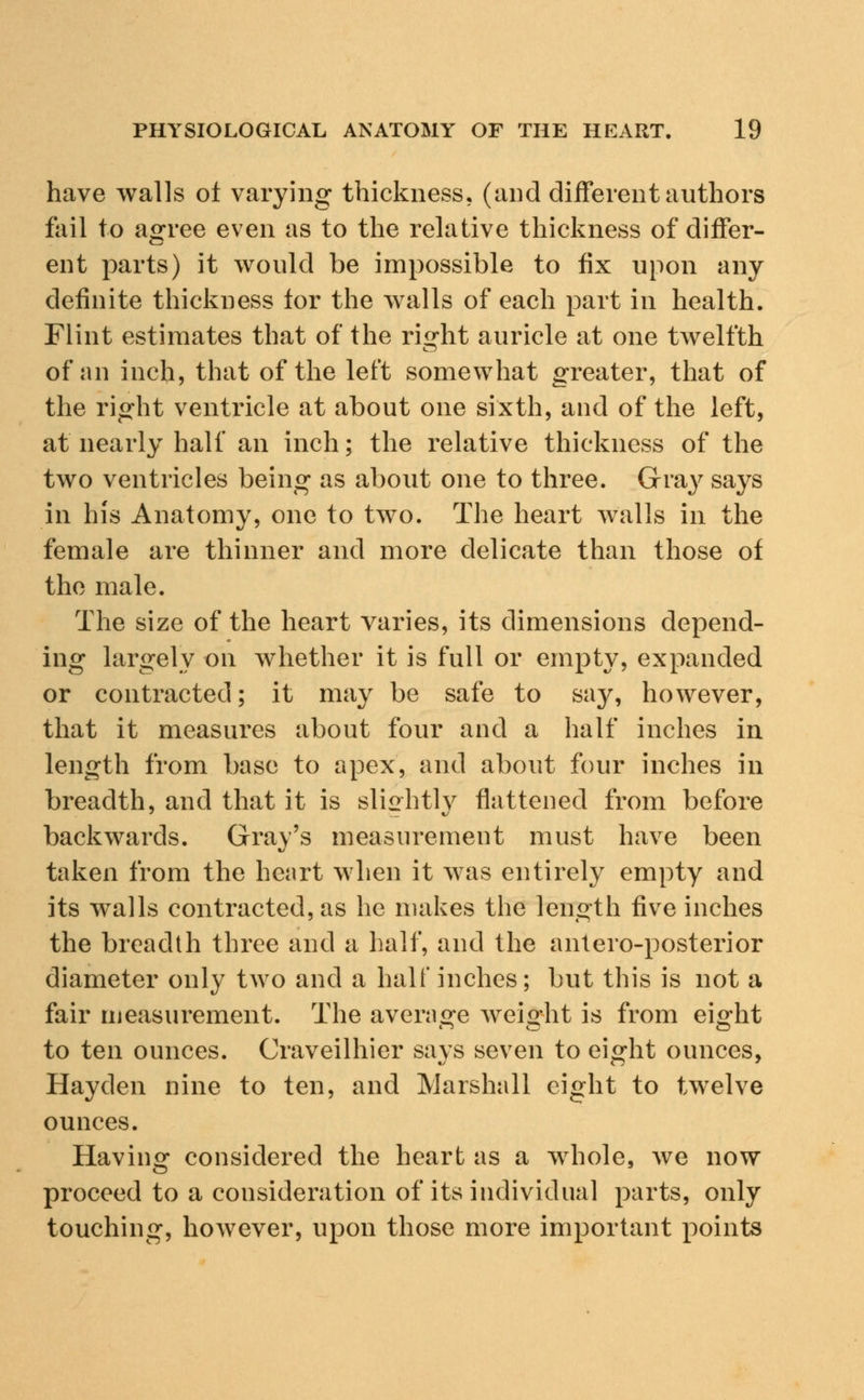 have walls of varying thickness, (and different authors fail to agree even as to the relative thickness of differ- ent parts) it would be impossible to fix upon any definite thickness tor the walls of each part in health. Flint estimates that of the ri^ht auricle at one twelfth of an inch, that of the left somewhat greater, that of the right ventricle at about one sixth, and of the left, at nearly half an inch; the relative thickness of the two ventricles being as about one to three. Gray says in his Anatomy, one to two. The heart walls in the female are thinner and more delicate than those of the male. The size of the heart varies, its dimensions depend- ing largely on whether it is full or empty, expanded or contracted; it may be safe to say, however, that it measures about four and a half inches in length from base to apex, and about four inches in breadth, and that it is slightly flattened from before backwards. Gray's measurement must have been taken from the heart when it was entirely empty and its walls contracted, as he makes the length five inches the breadth three and a half, and the antero-posterior diameter only two and a half inches; but this is not a fair measurement. The average weight is from eight to ten ounces. Craveilhier says seven to eight ounces, Hayden nine to ten, and Marshall eight to twelve ounces. Having considered the heart as a whole, we now proceed to a consideration of its individual parts, only touching, however, upon those more important points