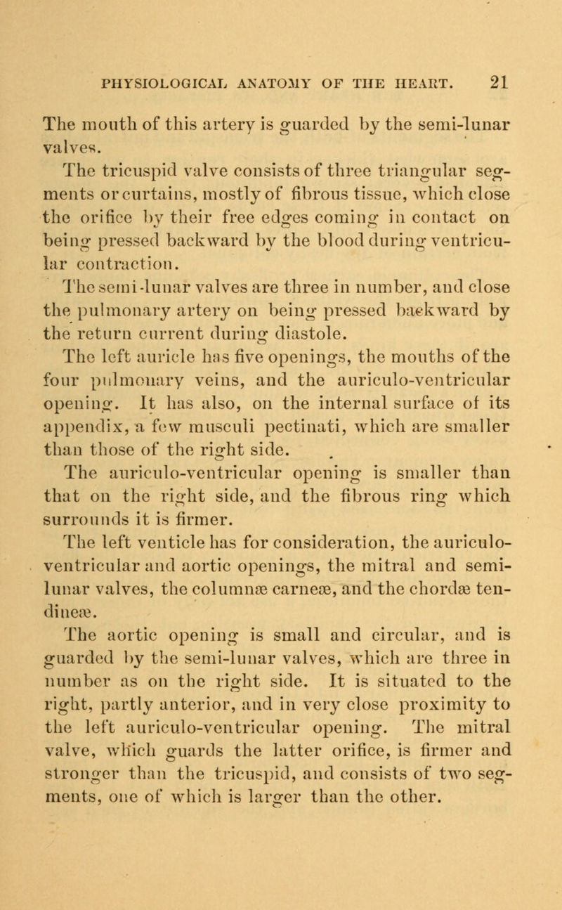 The mouth of this artery is guarded by the semi-lunar valves. The tricuspid valve consists of three triangular seg- ments or curtains, mostly of fibrous tissue, which close the orifice by their free edges coming in contact on being pressed backward by the blood during ventricu- lar contraction. The semi-lunar valves are three in number, and close the pulmonary artery on being pressed backward by the return current during diastole. The left auricle has five openings, the mouths of the four pulmonary veins, and the auriculo-ventricular opening, it has also, on the internal surface of its appendix, a few musculi pectinati, which are smaller than those of the right side. The auriculo-ventricular opening is smaller than that on the right side, and the fibrous ring which surrounds it is firmer. The left venticle has for consideration, the auriculo- ventricular and aortic openings, the mitral and semi- lunar valves, the columnre carneoe, and the chordae ten- dinese. The aortic opening is small and circular, and is guarded by the semi-lunar valves, which are three in number as on the right side. It is situated to the right, partly anterior, and in very close proximity to the left auriculo-ventricular opening. The mitral valve, which guards the latter orifice, is firmer and stronger than the tricuspid, and consists of two seg- ments, one of which is larger than the other.