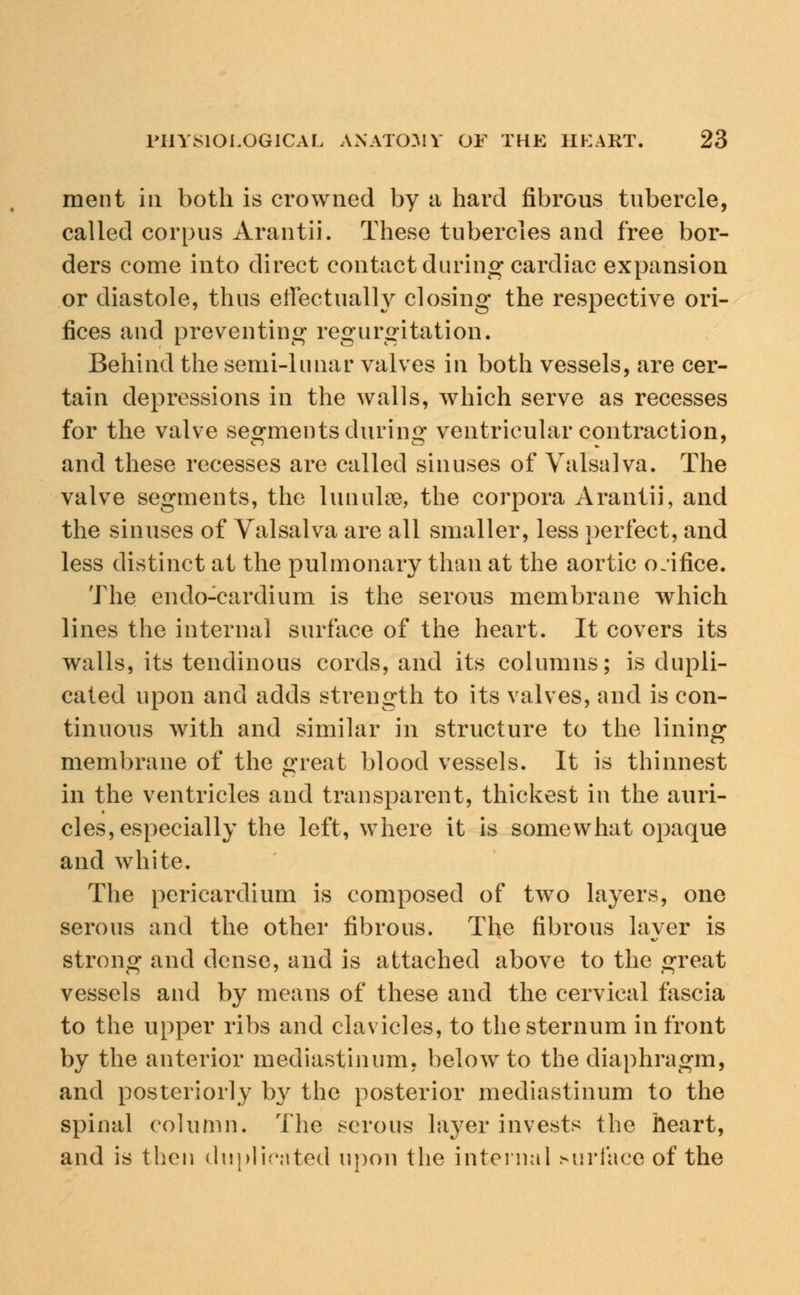 ment in both is crowned by a hard fibrous tubercle, called corpus Arantii. These tubercles and free bor- ders come into direct contact during cardiac expansion or diastole, thus effectually closing the respective ori- fices and preventing regurgitation. Behind the semi-lunar valves in both vessels, are cer- tain depressions in the walls, which serve as recesses for the valve segments during ventricular contraction, and these recesses are called sinuses of Valsalva. The valve segments, the luimlse, the corpora Arantii, and the sinuses of Valsalva are all smaller, less perfect, and less distinct at the pulmonary than at the aortic orifice. The endo-cardium is the serous membrane which lines the internal surface of the heart. It covers its walls, its tendinous cords, and its columns; is dupli- cated upon and adds strength to its valves, and is con- tinuous with and similar in structure to the lining membrane of the great blood vessels. It is thinnest in the ventricles and transparent, thickest in the auri- cles, especially the left, where it is somewhat opaque and white. The pericardium is composed of two layers, one serous and the other fibrous. The fibrous layer is strong and dense, and is attached above to the great vessels and by means of these and the cervical fascia to the upper ribs and clavicles, to the sternum in front by the anterior mediastinum, below to the diaphragm, and posteriorly by the posterior mediastinum to the spinal column. The serous layer invests the heart, and is then duplicated upon the internal surface of the