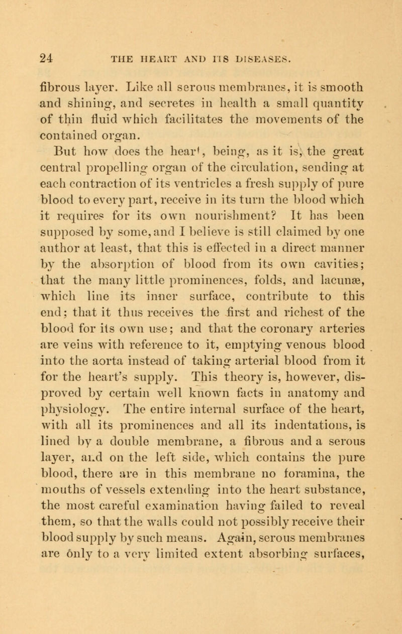 fibrous layer. Like all serous membranes, it is smooth and shining, and secretes in health a small quantity of thin fluid which facilitates the movements of the contained organ. But how does the hear*, being, as it is, the great central propelling organ of the circulation, sending at each contraction of its ventricles a fresh supply of pure blood to every part, receive in its turn the blood which it requires for its own nourishment? It has been supposed by some, and I believe is still claimed by one author at least, that this is effected in a direct manner by the absorption of blood from its own cavities; that the many little prominences, folds, and lacunae, which line its inner surface, contribute to this end; that it thus receives the first and richest of the blood for its own use; and that the coronarv arteries are veins with reference to it, emptying venous blood into the aorta instead of taking arterial blood from it for the heart's supply. This theory is, however, dis- proved by certain well known facts in anatomy and physiology. The entire internal surface of the heart, with all its prominences and all its indentations, is lined by a double membrane, a fibrous and a serous layer, ai.d on the left side, which contains the pure blood, there are in this membrane no foramina, the mouths of vessels extending into the heart substance, the most careful examination having failed to reveal them, so that the walls could not possibly receive their blood supply by such means. Again, serous membranes are only to a very limited extent absorbing surfaces,