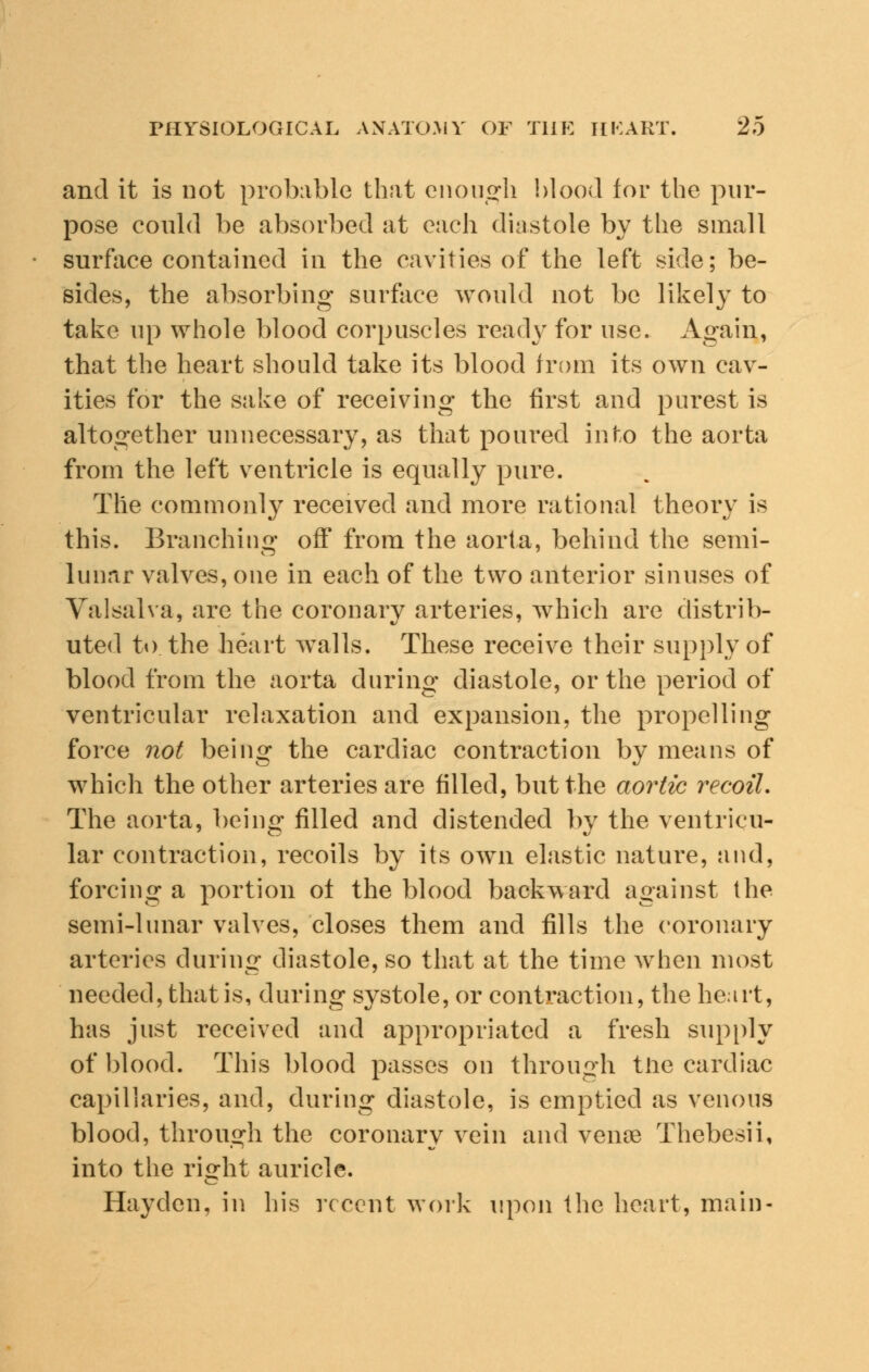 and it is not probable that enough blood for the pur- pose could be absorbed at each diastole by the small surface contained in the cavities of the left side; be- sides, the absorbing surface would not be likely to take up whole blood corpuscles ready for use. Again, that the heart should take its blood from its own cav- ities for the sake of receiving the first and purest is altogether unnecessary, as that poured into the aorta from the left ventricle is equally pure. The commonly received and more rational theory is this. Branching off from the aorta, behind the semi- lunar valves, one in each of the two anterior sinuses of Valsalva, are the coronary arteries, which are distrib- uted to the heart walls. These receive their supply of blood from the aorta during diastole, or the period of ventricular relaxation and expansion, the propelling force not being the cardiac contraction by means of which the other arteries are filled, but the aortic recoil. The aorta, being filled and distended by the ventricu- lar contraction, recoils by its own elastic nature, and, forcing a portion of the blood backward against the semi-lunar valves, closes them and fills the coronary arteries during diastole, so that at the time when most needed, that is, during systole, or contraction, the heart, has just received and appropriated a fresh supply of blood. This blood passes on through the cardiac capillaries, and, during diastole, is emptied as venous blood, through the coronary vein and venoe Thebesii, into the right auricle. Hayden, in his recent work upon the heart, main-