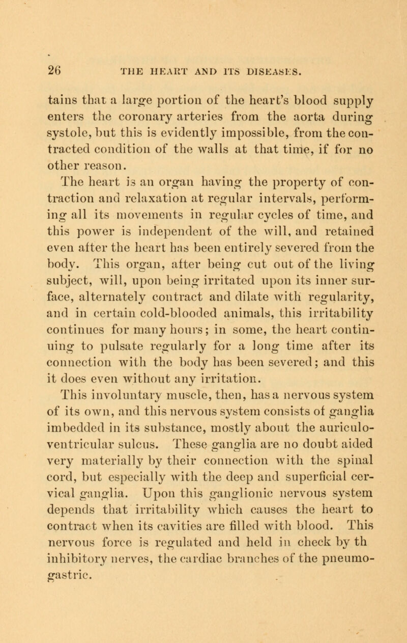 tains that a large portion of the heart's blood supply enters the coronary arteries from the aorta during systole, but this is evidently impossible, from the con- tracted condition of the walls at that time, if for no other reason. The heart is an organ having the property of con- traction and relaxation at regular intervals, perform- ing all its movements in regular cycles of time, and this power is independent of the will, and retained even after the heart has been entirely severed from the bodv. This orofan, after being cut out of the living1 subject, will, upon being irritated upon its inner sur- face, alternately contract and dilate with regularity, and in certain cold-blooded animals, this irritability continues for many hours; in some, the heart contin- uing to pulsate regularly for a long time after its connection with the body has been severed; and this it does even without any irritation. This involuntary muscle, then, has a nervous system of its own, and this nervous system consists of ganglia imbedded in its substance, mostly about the auriculo- ventricular sulcus. These ganglia are no doubt aided very materially by their connection with the spinal cord, but especially with the deep and superficial cer- vical ganglia. Upon this ganglionic nervous system depends that irritability which causes the heart to contract when its cavities are filled with blood. This nervous force is regulated and held in check by th inhibitory nerves, the cardiac branches of the pneumo- gastric.