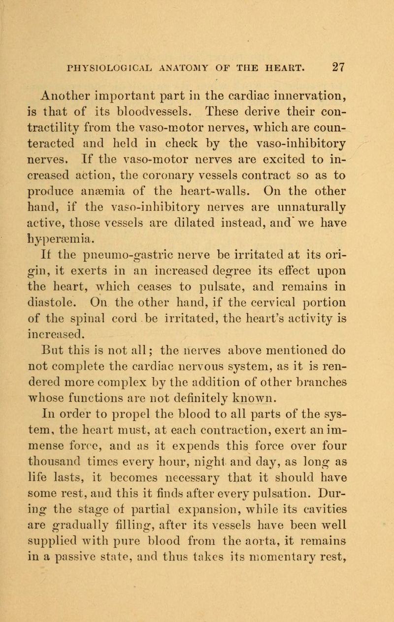 Another important part in the cardiac innervation, is that of its bloodvessels. These derive their con- tractility from the vaso-motor nerves, which are coun- teracted and held in check by the vaso-inhibitory nerves. If the vaso-motor nerves are excited to in- creased action, the coronary vessels contract so as to produce anaemia of the heart-walls. On the other hand, if the vaso-inhibitory nerves are unnaturally active, those vessels are dilated instead, and* we have byperaemia. If the pneumo-gastric nerve be irritated at its ori- gin, it exerts in an increased degree its effect upon the heart, which ceases to pulsate, and remains in diastole. On the other hand, if the cervical portion of the spinal cord be irritated, the heart's activity is increased. But this is not all; the nerves above mentioned do not complete the cardiac nervous system, as it is ren- dered more complex by the addition of other branches whose functions are not definitely known. In order to propel the blood to all parts of the sys- tem, the heart must, at each contraction, exert an im- mense force, and as it expends this force over four thousand times every hour, night and day, as long as life lasts, it becomes necessary that it should have some rest, and this it finds after every pulsation. Dur- ing the stage of partial expansion, while its cavities are gradually filling, after its vessels have been well supplied with pure blood from the aorta, it remains in a passive state, and thus takes its momentary rest,