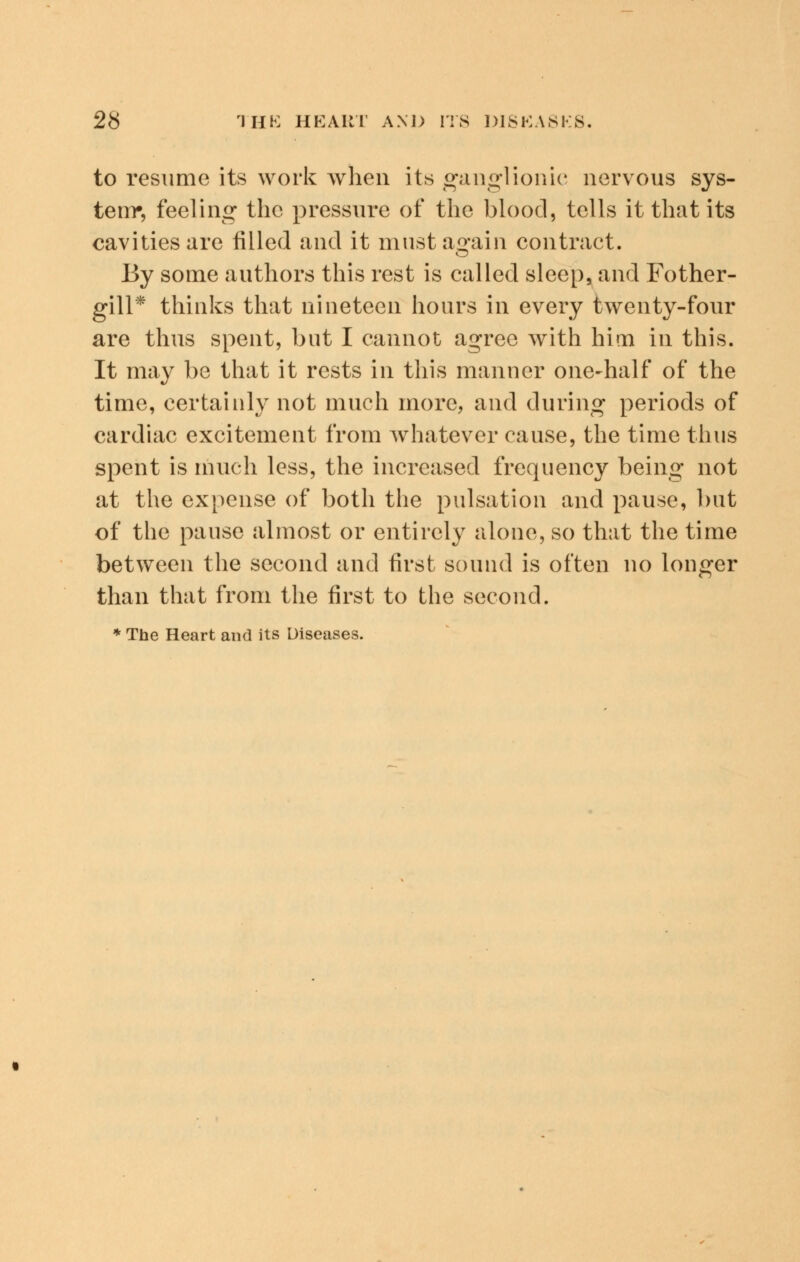 to resume its work when its ganglionic nervous sys- tem*, feeling the pressure of the blood, tells it that its cavities are filled and it must again contract. By some authors this rest is called sleep, and Fother- gill* thinks that nineteen hours in every twenty-four are thus spent, but I cannot agree with him in this. It may be that it rests in this manner one-half of the time, certainly not much more, and during periods of cardiac excitement from whatever cause, the time thus spent is much less, the increased frequency being not at the expense of both the pulsation and pause, but of the pause almost or entirely alone, so that the time between the second and first sound is often no longer than that from the first to the second. * The Heart and its Diseases.