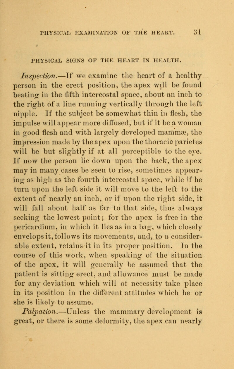 PHYSICAL SIGNS OF THE HEART IN HEALTH. Inspection.—If we examine the heart of a healthy person in the erect position, the apex will be found beating in the fifth intercostal space, about an inch to the right of a line running vertically through the left nipple. If the subject be somewhat thin in flesh, the impulse will appear more diffused, but if it be a woman in good flesh and with largely developed mammae, the impression made by the apex upon the thoracic parietes will be but slightly if at all perceptible to the eye. If now the person lie down upon the back, the apex may in many cases be seen to rise, sometimes appear- ing as high as the fourth intercostal space, while if he turn upon the left side it will move to the left to the extent of nearly an inch, or if upon the right side, it will fall about half as far to that side, thus always seeking the lowest point; for the apex is free in the pericardium, in which it lies as in a bag, which closely envelops it, follows its movements, and, to a consider- able extent, retains it in its proper position. In the course of this work, when speaking o( the situation of the apex, it will generally be assumed that the patient is sitting erect, and allowance must be made for any deviation which will ot necessity take place in its position in the different attitudes which he or she is likely to assume. Palpation.—Unless the mammary development is great, or there is some deformity, the apex can nearly