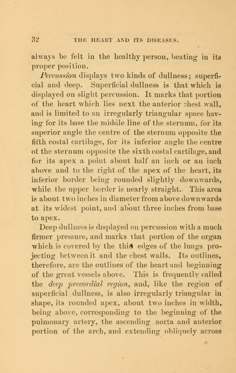 always be felt in the healthy person, beating in its proper position. Percussion displays two kinds of dullness; superfi- cial and deep. Superficial dullness is that which is displayed on slight percussion. It marks that portion of the heart which lies next the anterior ohest wall, and is limited to an irregularly triangular space hav- ing for its base the middle line of the sternum, for its superior angle the centre of the sternum opposite the fifth costal cartilage, for its inferior angle the centre of the sternum opposite the sixth costal cartilage, and for its apex a point about half an inch or an inch above and to the right of the apex of the heart, its inferior border being rounded slightly downwards, while the upper border is nearly straight. This area is about two inches in diameter from above downwards at its widest point, and about three inches from base to apex. Deep dullness is displayed on percussion with a much firmer pressure, and marks that portion of the organ which is covered by the thifl edges of the lungs pro- jecting between it and the chest walls. Its outlines, therefore, are the outlines of the heart and beginning of the great vessels above. This is frequently called the deep precordial region, and, like the region of superficial dullness, is also irregularly triangular in shape, its rounded apex, about two inches in width, being above, corresponding to the beginning of the pulmonary artery, the ascending aorta and anterior portion of the arch, and extending obliquely across