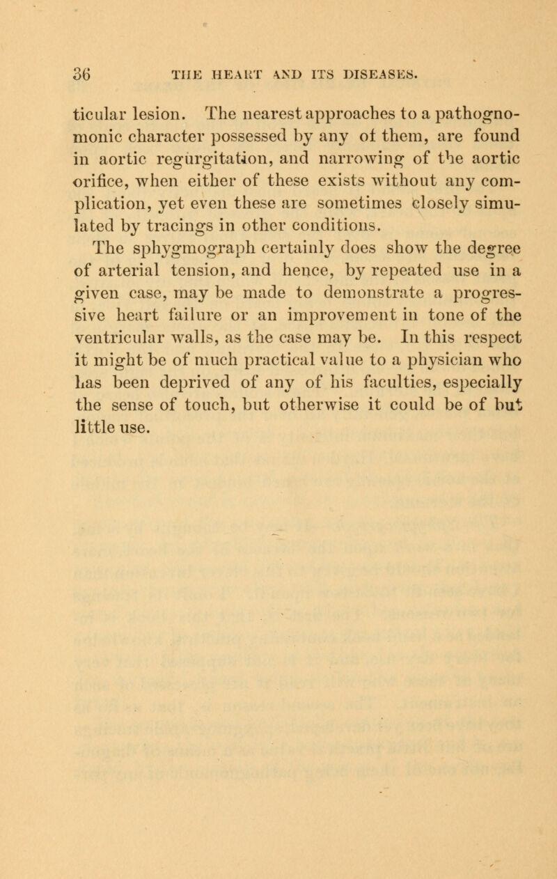 ticular lesion. The nearest approaches to a pathogno- monic character possessed by any of them, are found in aortic regurgitation, and narrowing of the aortic orifice, when either of these exists without any com- plication, yet even these are sometimes closely simu- lated by tracings in other conditions. The sphygmograph certainly does show the degree of arterial tension, and hence, by repeated use in a given case, may be made to demonstrate a progres- sive heart failure or an improvement in tone of the ventricular walls, as the case may be. In this respect it might be of much practical value to a physician who Las been deprived of any of his faculties, especially the sense of touch, but otherwise it could be of but little use.