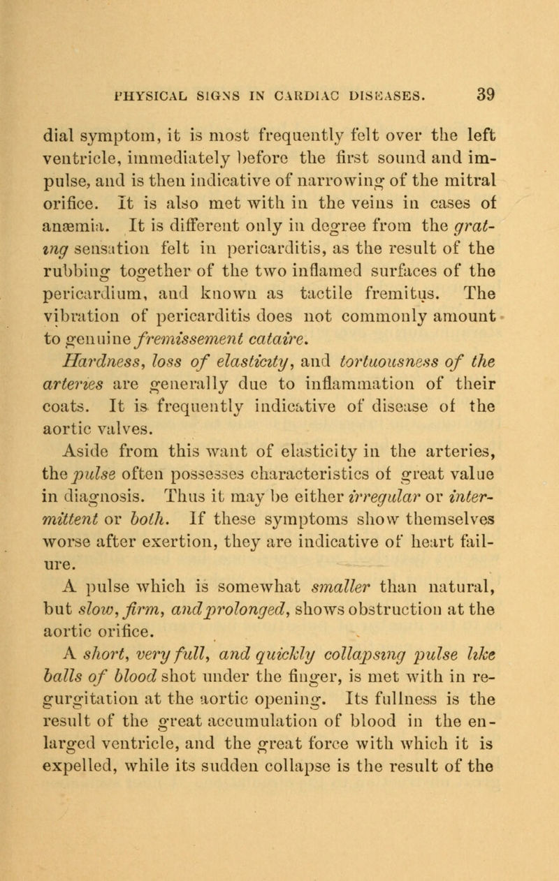 dial symptom, it is most frequently felt over the left ventricle, immediately before the first sound and im- pulse, and is then indicative of narrowing of the mitral orifice. It is also met with in the veins in cases of anaemia. It is different only in degree from the grat- ing sensation felt in pericarditis, as the result of the rubbing together of the two inflamed surfaces of the pericardium, and known as tactile fremitus. The vibration of pericarditis does not commonly amount to genuine fremissement cataire* Hardness, loss of elasticity, and tortuousness of the arteries are generally due to inflammation of their coats. It is frequently indicative of disease of the aortic valves. Aside from this want of elasticity in the arteries, the pulse often possesses characteristics of great value in diagnosis. Thus it may be either irregular or inter- mittent or both. If these symptoms show themselves worse after exertion, they are indicative of heart fail- ure. A pulse which is somewhat smaller than natural, but slow, firm, and prolonged, shows obstruction at the aortic orifice. A short, very full, and quicldy collapsing pulse like balls of blood shot under the finger, is met with in re- gurgitation at the aortic opening. Its fullness is the result of the great accumulation of blood in the en- larged ventricle, and the great force with which it is expelled, while its sudden collapse is the result of the