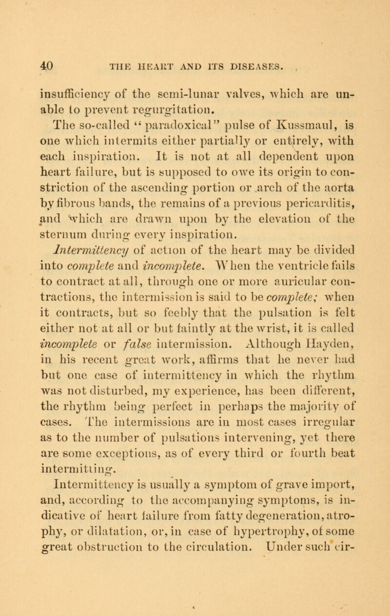 insufficiency of the semi-lunar valves, which are un- able lo prevent regurgitation. The so-called paradoxical pulse of Kussmaul, is one which intermits either partially or entirely, with each inspiration. It is not at all dependent upon heart failure, but is supposed to owe its origin to con- striction of the ascending portion or arch of the aorta by fibrous bands, the remains of a previous pericarditis, and which are drawn upon by the elevation of the sternum during every inspiration. lntermittency of action of the heart may be divided into complete and incomplete. When the ventricle fails to contract at all, through one or more auricular con- tractions, the intermission is said to he complete; when it contracts, but so feebly that the pulsation is felt either not at all or but faintly at the wrist, it is called incomplete or false intermission. Although Hayden, in his recent great work, affirms that he never had but one case of intermittency in which the rhythm was not disturbed, my experience, has been different, the rhythm being perfect in perhaps the majority of cases. The intermissions are in most cases irregular as to the number of pulsations intervening, yet there are some exceptions, as of every third or fourth beat intermitting. Intermittency is usually a symptom of grave import, and, according to the accompanying symptoms, is in- dicative of heart iailure from fatty degeneration, atro- phy, or dilatation, or, in case of hypertrophy, of some great obstruction to the circulation. Under such cir-