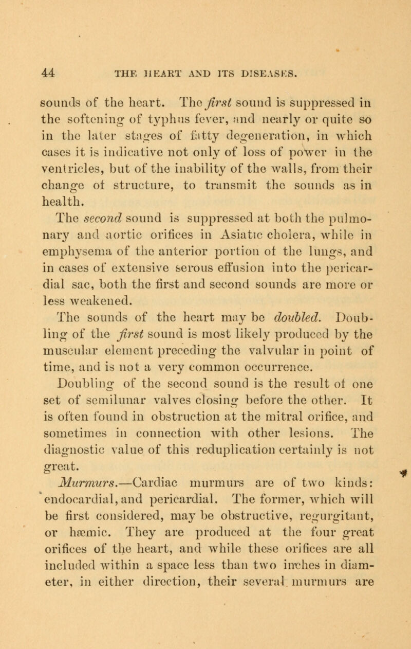 sounds of the heart. The first sound is suppressed in the softening- of typhus fever, and nearly or quite so in the later stages of fatty degeneration, in which cases it is indicative not only of loss of power in the ventricles, but of the inability of the walls, from their change of structure, to transmit the sounds as in health. The second sound is suppressed at both the pulmo- nary and aortic orifices in Asiatic cholera, while in emphysema of the anterior portion ot the lungs, and in cases of extensive serous effusion into the pericar- dial sac, both the first and second sounds are more or less weakened. The sounds of the heart may be doubled. Doub- ling of the first sound is most likely produced by the muscular element preceding the valvular in point of time, and is not a verv common occurrence. Doubling of the second sound is the result of one set of semilunar valves closing before the other. It is often found in obstruction at the mitral orifice, and sometimes in connection with other lesions. The diagnostic value of this reduplication certainly is not great. Murmurs.—Cardiac murmurs are of two kinds: endocardial, and pericardial. The former, which will be first considered, may be obstructive, regurgitant, or hcemic. They are produced at the four great orifices of the heart, and while these orifices are all included within a space less than two inches in diam- eter, in either direction, their several murmurs are