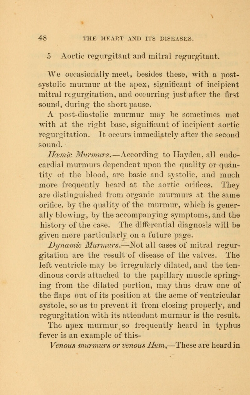 5 Aortic regurgitant and mitral regurgitant. We occasionally meet, besides these, with a post- systolic murmur at the apex, significant of incipient mitral regurgitation, and occurring just after the first sound, during the short pause. A post-diastolic murmur may be sometimes met with at the right base, significant of incipient aortic regurgitation. It occurs immediately after the second sound. Hcemic Murmurs.—According to Hayden, all endo- cardial murmurs dependent upon the quality or quan- tity of the blood, are basic and systolic, and much more frequently heard at the aortic orifices. They are distinguished from organic murmurs at the same orifice, by the quality of the murmur, which is gener- ally blowing, by the accompanying symptoms, and the history of the case. The differential diagnosis will be given more particularly on a future page. Dynamic Murmurs.—Not all cases of mitral regur- gitation are the result of disease of the valves. The left ventricle may be irregularly dilated, and the ten- dinous cords attached to the papillary muscle spring- ing from the dilated portion, may thus draw one of the flaps out of its position at the acme of ventricular systole, so as to prevent it from closing properly, and regurgitation with its attendant murmur is the result. The apex murmur so frequently heard in typhus fever is an example of this- Venous murmurs or venous Hum,—These are heard in