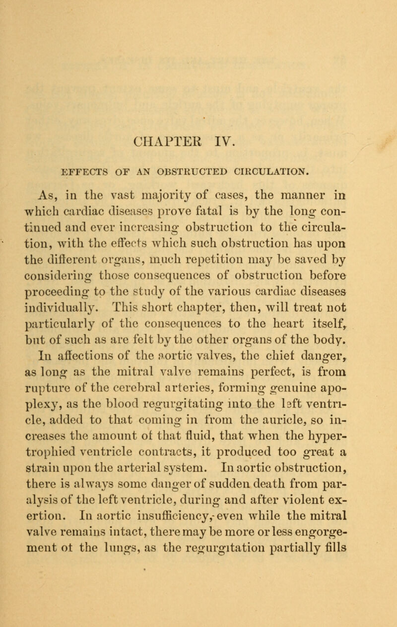 CHAPTER IV. EFFECTS OF AN OBSTRUCTED CIRCULATION. As, in the vast majority of cases, the manner in which cardiac diseases prove fatal is by the long con- tinued and ever increasing obstruction to the circula- tion, with the effects which such obstruction has upon the different organs, much repetition may be saved by considering those consequences of obstruction before proceeding to the study of the various cardiac diseases individually. This short chapter, then, will treat not particularly of the consequences to the heart itself, but of such as are felt by the other organs of the body. In affections of the aortic valves, the chief danger, as long as the mitral valve remains perfect, is from rupture of the cerebral arteries, forming genuine apo- plexy, as the blood regurgitating into the left ventri- cle, added to that coming in from the auricle, so in- creases the amount of that fluid, that when the hyper- trophied ventricle contracts, it produced too great a strain upon the arterial system. In aortic obstruction, there is always some danger of sudden death from par- alysis of the left ventricle, during and after violent ex- ertion. In aortic insufficiency,-even while the mitral valve remains intact, there may be more or less engorge- ment ot the lungs, as the regurgitation partially fills
