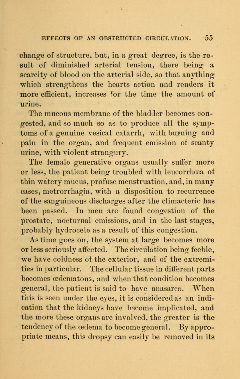 change of structure, but, in a great degree, is the re- sult of diminished arterial tension, there being a scarcity of blood on the arterial side, so that anything which strengthens the hearts action and renders it more efficient, increases for the time the amount of urine. The mucous membrane of the bladder becomes con- gested, and so much so as to produce all the symp- toms of a genuine vesical catarrh, with burning and pain in the organ, and frequent emission ot scanty urine, with violent strangury. The female generative organs usually suffer more or less, the patient being troubled with leucorrhoea of thin watery mucus, profuse menstruation, and, in many cases, metrorrhagia, with a disposition to recurrence of the sanguineous discharges after the climacteric has been passed. In men are found congestion of the prostate, nocturnal emissions, and in the last stages, probably hydrocele as a result of this congestion. As time goes on, the system at large becomes more or less seriously affected. The circulation being feeble, we have coldness of the exterior, and of the extremi- ties in particular. The cellular tissue in different parts becomes (edematous, and when that condition becomes general, the patient is said to have anasarca. When this is seen under the eyes, it is considered as an indi- cation that the kidneys have become implicated, and the more these organs are involved, the greater is the ™ 7 o tendency of the oedema to become general. By appro- priate means, this dropsy can easily be removed in its