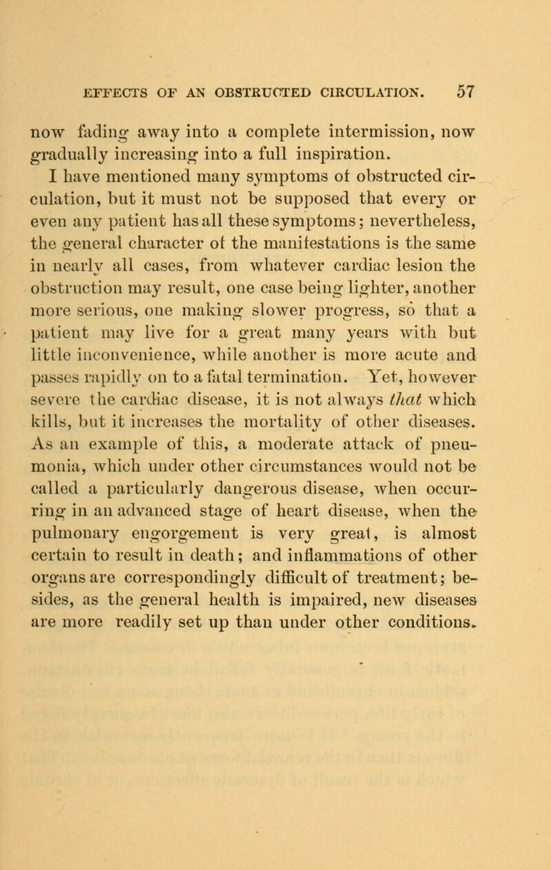 now fading away into a complete intermission, now gradually increasing into a full inspiration. I have mentioned many symptoms of obstructed cir- culation, but it must not be supposed that every or even any patient has all these symptoms; nevertheless, the general character ot the manifestations is the same in nearly all cases, from whatever cardiac lesion the obstruction may result, one case being lighter, another more serious, one making slower progress, so that a patient may live for a great many years with but little inconvenience, while another is more acute and passes rapidly on to a fatal termination. Yet, however severe the cardiac disease, it is not always that which kills, but it increases the mortality of other diseases. As an example of this, a moderate attack of pneu- monia, which under other circumstances would not be called a particularly dangerous disease, when occur- ring in an advanced stage of heart disease, when the pulmonary engorgement is very great, is almost certain to result in death; and inflammations of other organs are correspondingly difficult of treatment; be- sides, as the general health is impaired, new diseases are more readily set up than under other conditions.