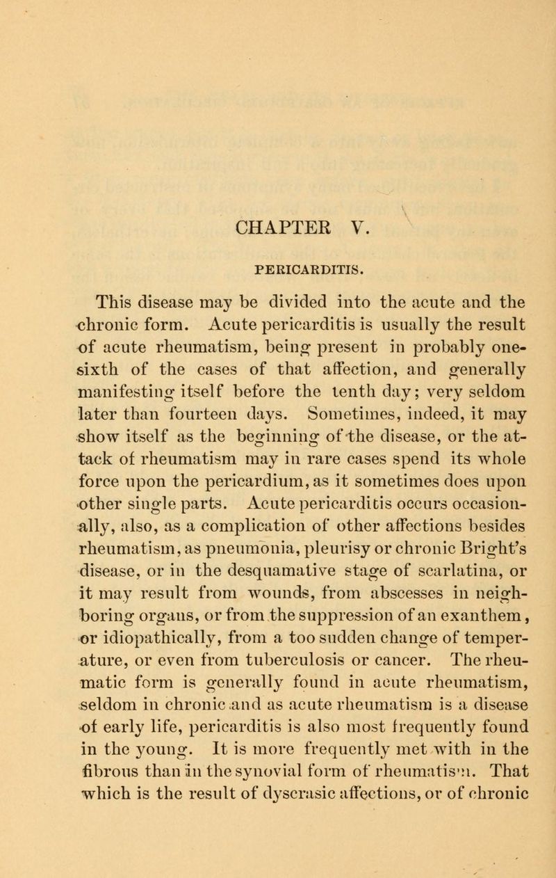 PERICARDITIS, This disease may be divided into the acute and the chronic form. Acute pericarditis is usually the result of acute rheumatism, being* present in probably one- sixth of the cases of that affection, and generally manifesting itself before the tenth day; very seldom later than fourteen days. Sometimes, indeed, it may show itself as the beginning of the disease, or the at- tack of rheumatism may in rare cases spend its whole force upon the pericardium, as it sometimes does upon other single parts. Acute pericarditis occurs occasion- ally, also, as a complication of other affections besides rheumatism, as pneumonia, pleurisy or chronic Bright's disease, or in the desquamative stage of scarlatina, or it may result from wounds, from abscesses in neigh- boring organs, or from the suppression of an exanthem, or idiopathically, from a too sudden change of temper- ature, or even from tuberculosis or cancer. The rheu- matic form is generally found in acute rheumatism, seldom in chronic and as acute rheumatism is a disease of early life, pericarditis is also most frequently found in the young. It is more frequently met with in the fibrous than in the synovial form of rheumatism. That which is the result of dyscrasic affections, or of chronic