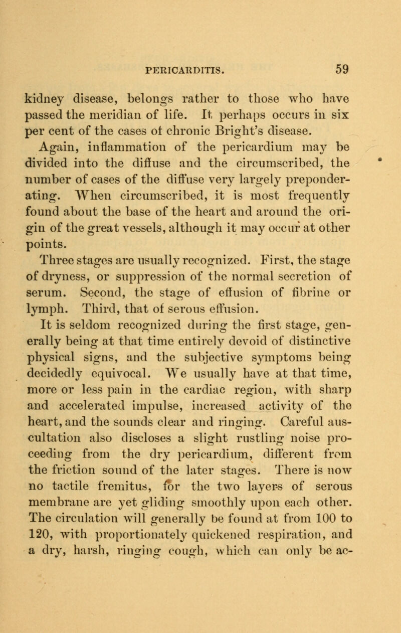 kidney disease, belongs rather to those who have passed the meridian of life. It perhaps occurs in six per cent of the cases ot chronic Bright's disease. Again, inflammation of the pericardium may be divided into the diffuse and the circumscribed, the number of cases of the diffuse very largely preponder- ating. When circumscribed, it is most frequently found about the base of the heart and around the ori- gin of the great vessels, although it may occur at other points. Three stages are usually recognized. First, the stage of dryness, or suppression of the normal secretion of serum. Second, the stage of effusion of fibrine or lymph. Third, that of serous effusion. It is seldom recognized during the first sta°:e, ^en- erally being at that time entirely devoid of distinctive physical signs, and the subjective symptoms being decidedly equivocal. We usually have at that time, more or less pain in the cardiac region, with sharp and accelerated impulse, increased activity of the heart, and the sounds clear and ringing. Careful aus- cultation also discloses a slight rustling noise pro- ceeding from the dry pericardium, different from the friction sound of the later stages. There is now no tactile fremitus, for the two layers of serous membrane are yet gliding smoothly upon each other. The circulation will generally be found at from 100 to 120, with proportionately quickened respiration, and a dry, harsh, ringing cough, which can only be ac-