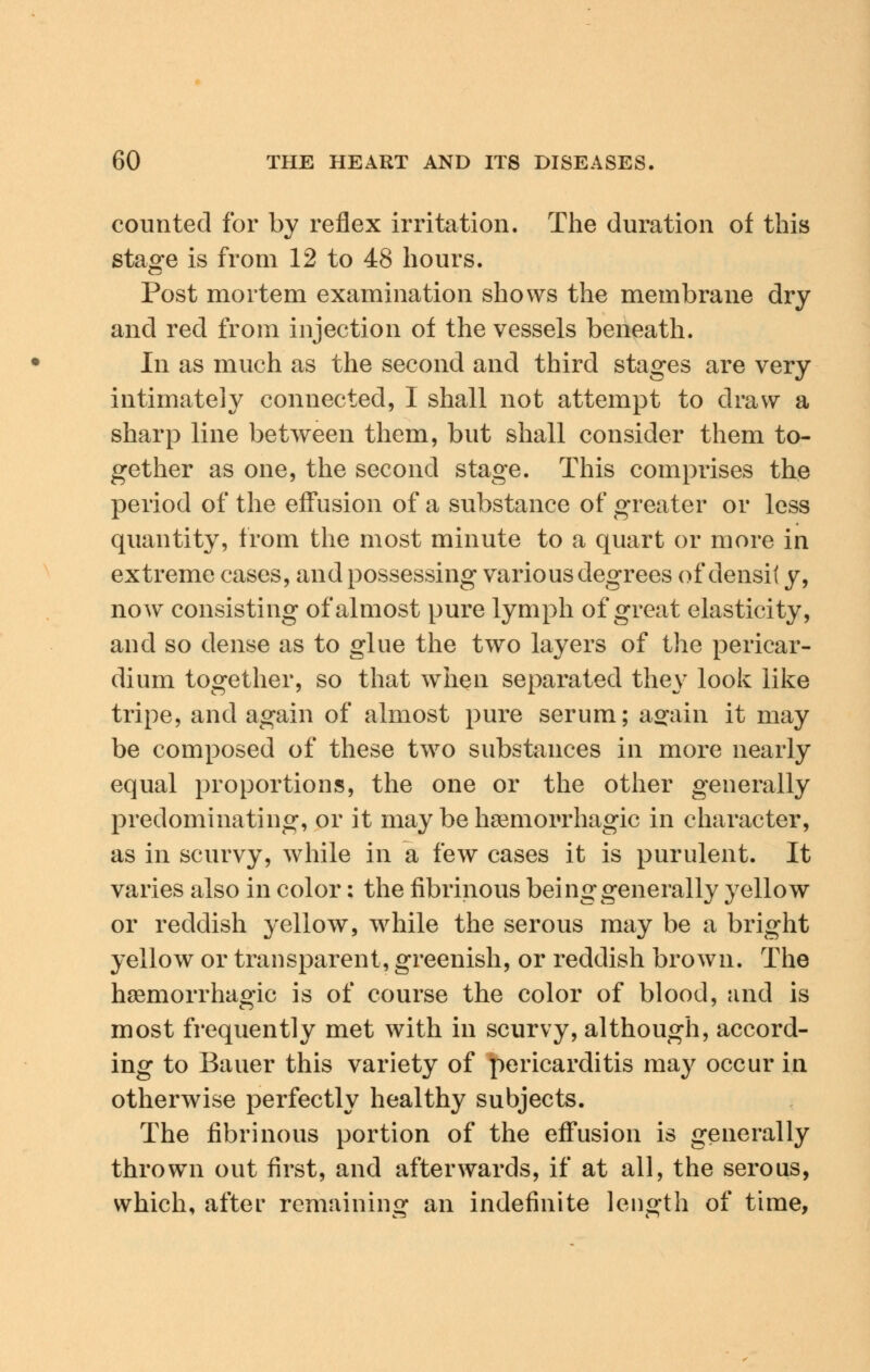 counted for by reflex irritation. The duration of this stage is from 12 to 48 hours. Post mortem examination shows the membrane dry and red from injection of the vessels beneath. In as much as the second and third stages are very intimately connected, I shall not attempt to draw a sharp line between them, but shall consider them to- gether as one, the second stage. This comprises the period of the effusion of a substance of greater or less quantity, from the most minute to a quart or more in extreme cases, and possessing various degrees of densit y, now consisting of almost pure lymph of great elasticity, and so dense as to glue the two layers of the pericar- dium together, so that when separated they look like tripe, and again of almost pure serum; again it may be composed of these two substances in more nearly equal proportions, the one or the other generally predominating, or it may be hemorrhagic in character, as in scurvy, while in a few cases it is purulent. It varies also in color: the fibrinous being generally yellow or reddish yellow, while the serous may be a bright yellow or transparent, greenish, or reddish brown. The hemorrhagic is of course the color of blood, and is most frequently met with in scurvy, although, accord- ing to Bauer this variety of pericarditis may occur in otherwise perfectly healthy subjects. The fibrinous portion of the effusion is generally thrown out first, and afterwards, if at all, the serous, which, after remaining an indefinite length of time,