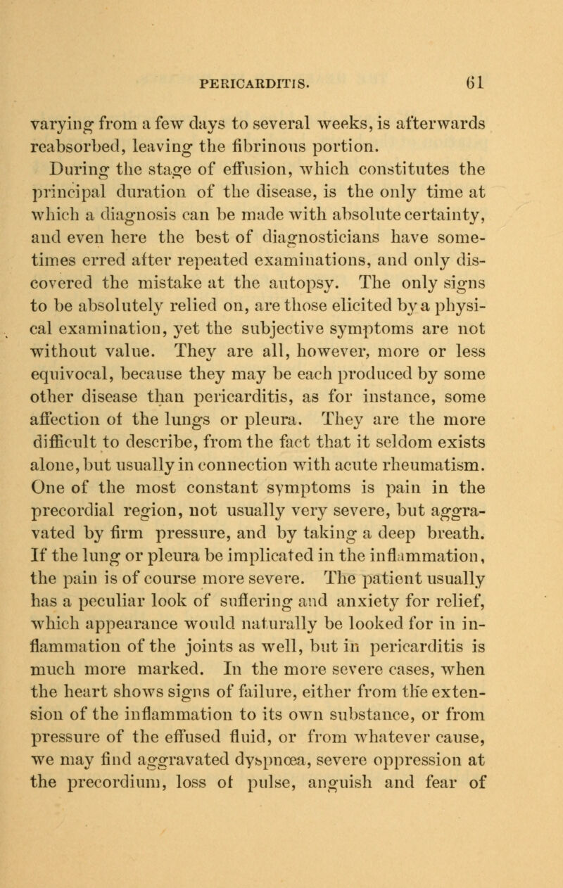 varying from a few days to several weeks, is afterwards reabsorbed, leaving the fibrinous portion. During the stage of effusion, which constitutes the principal duration of the disease, is the only time at which a diagnosis can be made with absolute certainty, and even here the best of diagnosticians have some- times erred after repeated examinations, and only dis- covered the mistake at the autopsy. The only signs to be absolutely relied on, are those elicited by a physi- cal examination, yet the subjective symptoms are not without value. They are all, however, more or less equivocal, because they may be each produced by some other disease than pericarditis, as for instance, some affection ot the lungs or pleura. They are the more difficult to describe, from the fact that it seldom exists alone, but usually in connection with acute rheumatism. One of the most constant symptoms is pain in the precordial region, not usually very severe, but aggra- vated by firm pressure, and by taking a deep breath. If the lung or pleura be implicated in the inflammation, the pain is of course more severe. The patient usually has a peculiar look of suffering and anxiety for relief, which appearance would naturally be looked for in in- flammation of the joints as well, but in pericarditis is much more marked. In the more severe cases, when the heart shows signs of failure, either from the exten- sion of the inflammation to its own substance, or from pressure of the effused fluid, or from whatever cause, we may find aggravated dyspnoea, severe oppression at the precordium, loss ot pulse, anguish and fear of