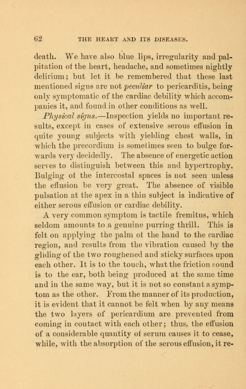 death. We have also blue lips, irregularity and pal- pitation otthe heart, headache, and sometimes nightly delirium; but let it be remembered that these last mentioned signs are not peculiar to pericarditis, being only symptomatic of the cardiac debility which accom- panies it, and found in other conditions as well. Physical signs.—Inspection yields no important re- sults, except in cases of extensive serous effusion in quite young subjects with yielding chest walls, in which the precordium is sometimes seen to bulge for- wards very decidedly. The absence of energetic action serves to distinguish between this and hypertrophy. Bulging of the intercostal spaces is not seen unless the effusion be very great. The absence of visible pulsation at the apex in a thin subject is indicative of either serous effusion or cardiac debility. A very common symptom is tactile fremitus, which seldom amounts to a genuine purring thrill. This is felt on applying the palm ot the hand to the cardiac region, and results from the vibration caused by the gliding of the two roughened and sticky surfaces upon each other. It is to the touch, what the friction sound is to the ear, both being produced at the same time and in the same way, but it is not so constant a symp- tom as the other. From the manner of its production, it is evident that it cannot be felt when by any means the two layers of pericardium are prevented from coming in contact with each other; thus, the effusion of a considerable quantity of serum causes it to cease, while, with the absorption of the serous effusion, it re-
