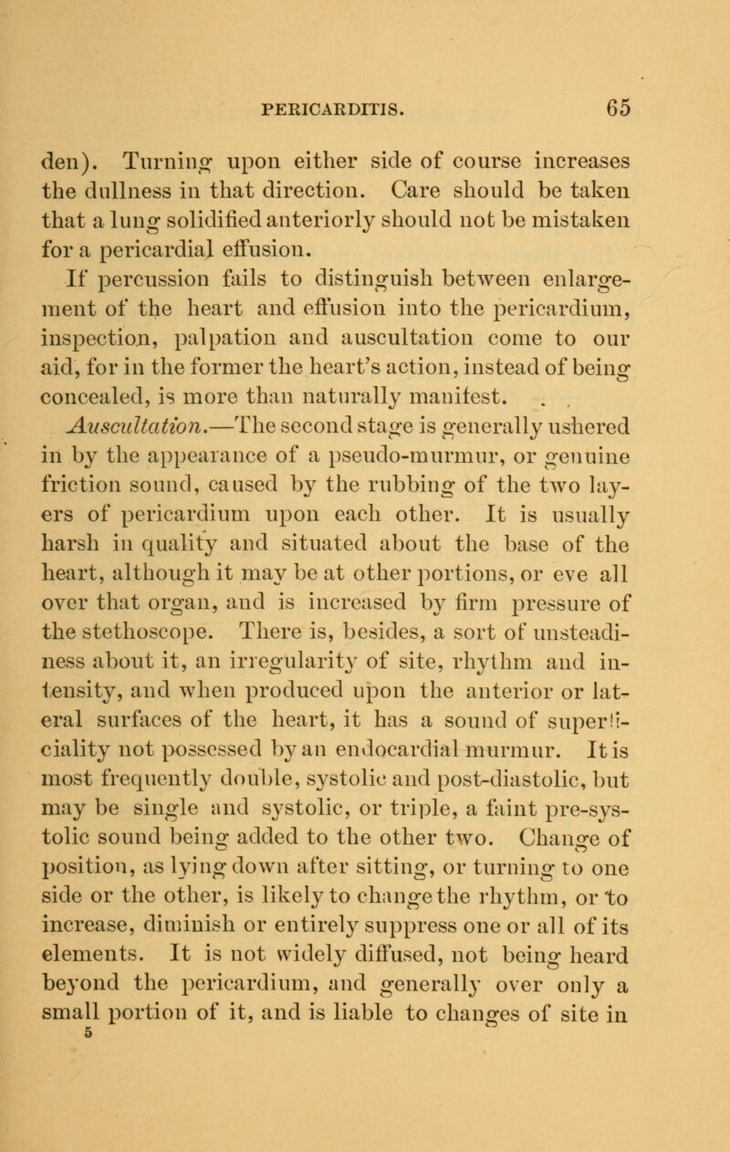 den). Turning' upon either side of course increases the dullness in that direction. Care should be taken that a lung solidified anteriorly should not be mistaken for a pericardial effusion. If percussion fails to distinguish between enlarge- ment of the heart and effusion into the pericardium, inspection, palpation and auscultation come to our aid, for in the former the heart's action, instead of beinsr concealed, is more than naturally manifest. Auscultation.—The second stage is generally ushered in by the appearance of a pseudo-murmur, or genuine friction sound, caused by the rubbing of the two lay- ers of pericardium upon each other. It is usually harsh in quality and situated about the base of the heart, although it may be at other portions, or eve all over that organ, and is increased by firm pressure of the stethoscope. There is, besides, a sort of unsteadi- ness about it, an irregularity of site, rhythm and in- tensity, and when produced upon the anterior or lat- eral surfaces of the heart, it has a sound of superfi- ciality not possessed by an endocardial murmur. It is most frequently double, systolic and post-diastolic, but may be single and systolic, or triple, a faint pre-sys- tolic sound being added to the other two. Change of position, as lying down after sitting, or turning to one side or the other, is likely to change the rhythm, or to increase, diminish or entirely suppress one or all of its elements. It is not widely diffused, not being heard beyond the pericardium, and generally over only a small portion of it, and is liable to changes of site in