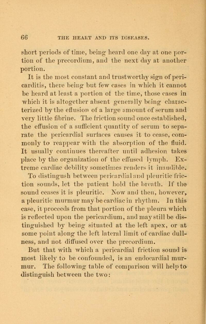 short periods of time, being heard one day at one por- tion of the precordium, and the next day at another portion. It is the most constant and trustworthy sign of peri- carditis, there being but few cases in which it cannot be heard at least a portion of the time, those cases in which it is altogether absent generally being charac- terized by the effusion of a large amount of serum and very little fibrine. The friction sound once established, the effusion of a sufficient quantity of serum to sepa- rate the pericardial surfaces causes it to cease, com- monly to reappear with the absorption of the fluid. It usually continues thereafter until adhesion takes place by the organization of the effused lymph. Ex- treme cardiac debility sometimes renders it inaudible. To distingush between pericardial and pleuritic fric- tion sounds, let the patient hold the breath. If the sound ceases it is pleuritic. Now and then, however, a pleuritic murmur may be cardiac in rhythm. In this case, it proceeds from that portion of the pleura which is reflected upon the pericardium, and may still be dis- tinguished by being situated at the left apex, or at some point along the left lateral limit of cardiac dull- ness, and not diffused over the precordium. But that with which a pericardial friction sound is most likely to be confounded, is an endocardial mur- mur. The following table of comparison will help to distinguish between the two: