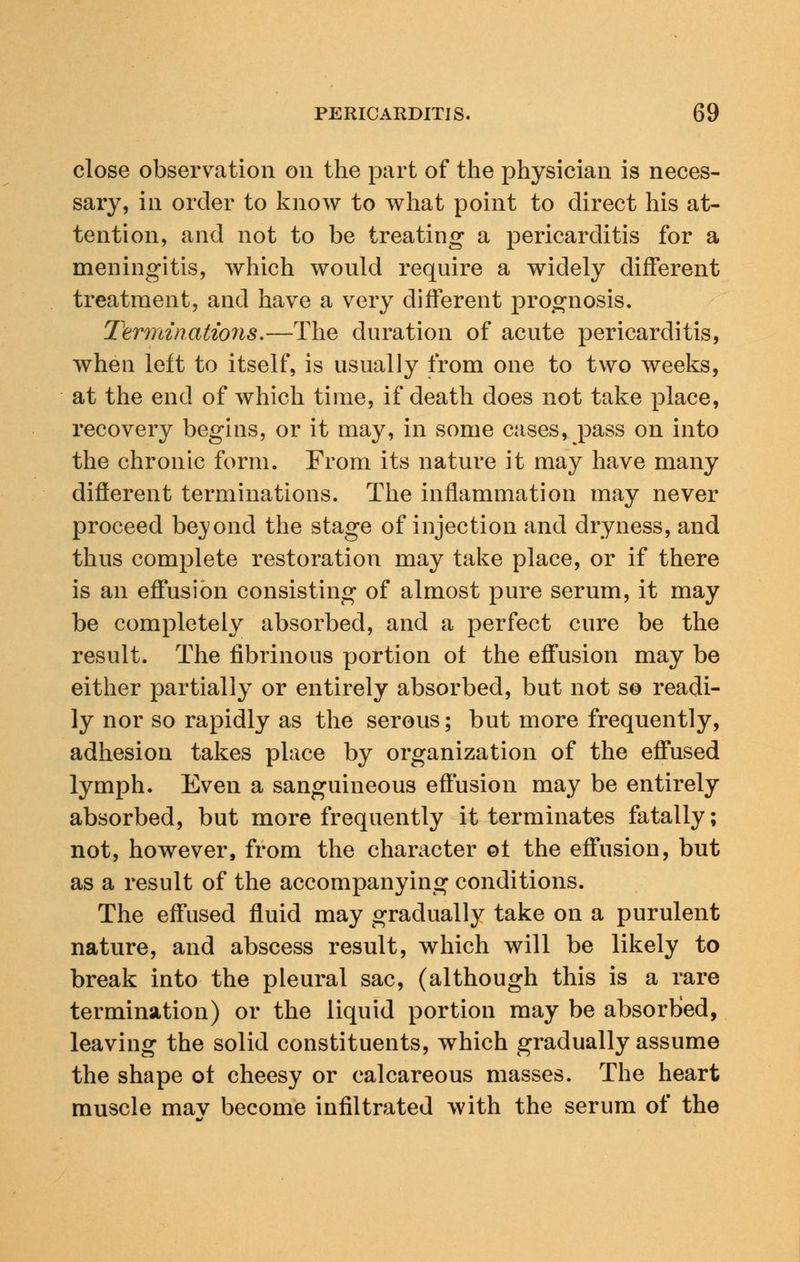 close observation on the part of the physician is neces- sary, in order to know to what point to direct his at- tention, and not to be treating a pericarditis for a meningitis, which would require a widely different treatment, and have a very different prognosis. Terminations.—The duration of acute pericarditis, when left to itself, is usually from one to two weeks, at the end of which time, if death does not take place, recovery begins, or it may, in some cases, pass on into the chronic form. From its nature it may have many different terminations. The inflammation may never proceed bejond the stage of injection and dryness, and thus complete restoration may take place, or if there is an effusion consisting of almost pure serum, it may be completely absorbed, and a perfect cure be the result. The fibrinous portion ot the effusion may be either partially or entirely absorbed, but not so readi- ly nor so rapidly as the serous; but more frequently, adhesion takes place by organization of the effused lymph. Even a sanguineous effusion may be entirely absorbed, but more frequently it terminates fatally; not, however, from the character ot the effusion, but as a result of the accompanying conditions. The effused fluid may gradually take on a purulent nature, and abscess result, which will be likely to break into the pleural sac, (although this is a rare termination) or the liquid portion may be absorbed, leaving the solid constituents, which gradually assume the shape ot cheesy or calcareous masses. The heart muscle mav become infiltrated with the serum of the