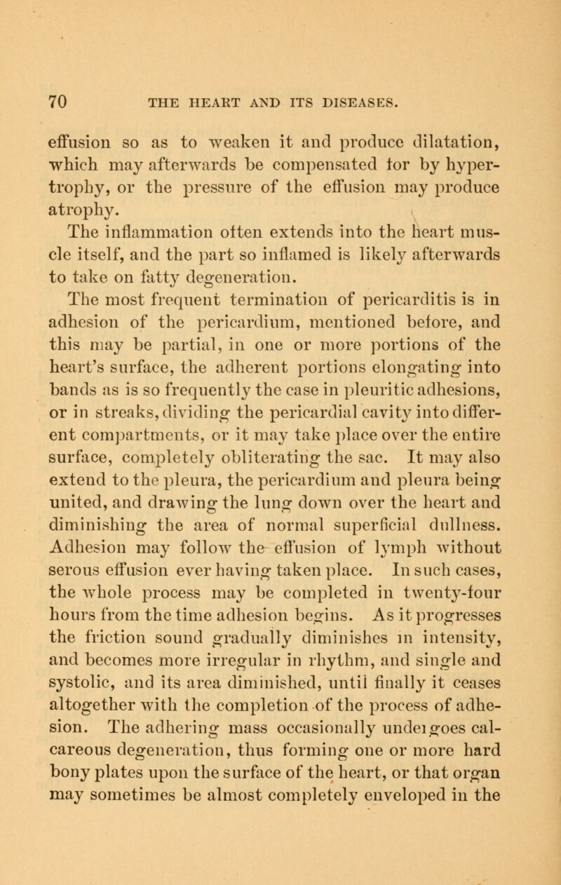 effusion so as to weaken it and produce dilatation, which may afterwards be compensated for by hyper- trophy, or the pressure of the effusion may produce atrophy. The inflammation often extends into the heart mus- cle itself, and the part so inflamed is likely afterwards to take on fatty degeneration. The most frequent termination of pericarditis is in adhesion of the pericardium, mentioned before, and this may be partial, in one or more portions of the heart's surface, the adherent portions elongating into bands as is so frequently the case in pleuritic adhesions, or in streaks, dividing the pericardial cavity into differ- ent compartments, or it may take place over the entire surface, completely obliterating the sac. It may also extend to the pleura, the pericardium and pleura being ■united, and drawing the lung down over the heart and diminishing the area of normal superficial dullness. Adhesion may follow the effusion of lymph without serous effusion ever having taken place. In such cases, the whole process may be completed in twenty-four hours from the time adhesion begins. As it progresses the friction sound gradually diminishes m intensity, and becomes more irregular in rhythm, and single and systolic, and its area diminished, until finally it ceases altogether with the completion of the process of adhe- sion. The adhering mass occasionally undei goes cal- careous degeneration, thus forming one or more hard bony plates upon the surface of the heart, or that organ may sometimes be almost completely enveloped in the
