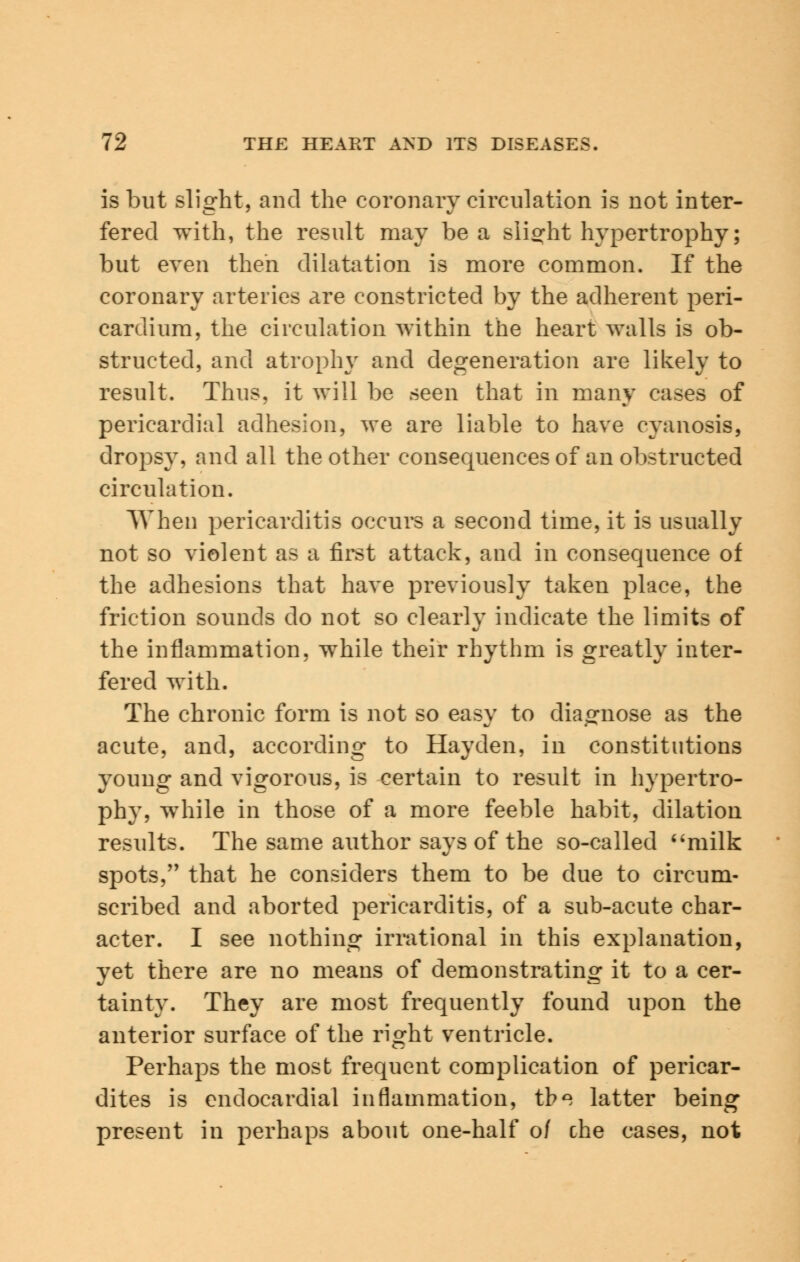 is but slight, and the coronary circulation is not inter- fered with, the result may be a slight hypertrophy; but even then dilatation is more common. If the coronary arteries are constricted by the adherent peri- cardium, the circulation within the heart walls is ob- structed, and atrophy and degeneration are likely to result. Thus, it will be seen that in many cases of pericardial adhesion, we are liable to have cyanosis, dropsy, and all the other consequences of an obstructed circulation. When pericarditis occurs a second time, it is usually not so violent as a first attack, and in consequence of the adhesions that have previously taken place, the friction sounds do not so clearly indicate the limits of the inflammation, while their rhythm is greatly inter- fered with. The chronic form is not so easy to diagnose as the acute, and, according to Hayden, in constitutions young and vigorous, is certain to result in hypertro- phy, while in those of a more feeble habit, dilation results. The same author says of the so-called milk spots, that he considers them to be due to circum- scribed and aborted pericarditis, of a sub-acute char- acter. I see nothing irrational in this explanation, yet there are no means of demonstrating it to a cer- tainty. They are most frequently found upon the anterior surface of the right ventricle. Perhaps the most frequent complication of pericar- dites is endocardial inflammation, tb^ latter being present in perhaps about one-half o/ che cases, not