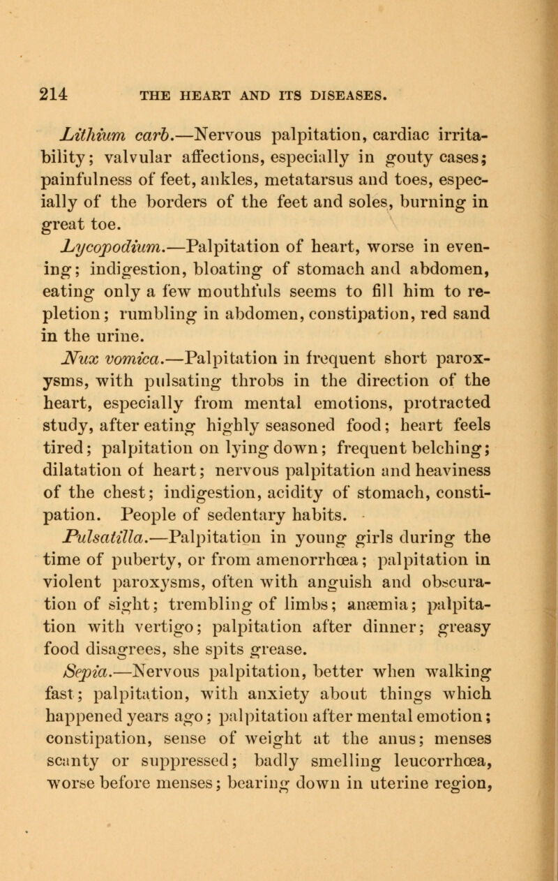 Lithium carb.—Nervous palpitation, cardiac irrita- bility; valvular affections, especially in gouty cases; paintulness of feet, ankles, metatarsus and toes, espec- ially of the borders of the feet and soles, burning in great toe. Lycopodium.—Palpitation of heart, worse in even- ing; indigestion, bloating of stomach and abdomen, eating only a few mouthfuls seems to fill him to re- pletion; rumbling in abdomen, constipation, red sand in the urine. JVux vomica.—Palpitation in frequent short parox- ysms, with pulsating throbs in the direction of the heart, especially from mental emotions, protracted study, after eating highly seasoned food; heart feels tired; palpitation on lying down; frequent belching; dilatation of heart; nervous palpitation and heaviness of the chest; indigestion, acidity of stomach, consti- pation. People of sedentary habits. Pulsatilla.—Palpitation in young girls during the time of puberty, or from amenorrhea; palpitation in violent paroxysms, often with anguish and obscura- tion of sight; trembling of limbs; anaemia; palpita- tion with vertigo; palpitation after dinner; greasy food disagrees, she spits grease. Sepia.—Nervous palpitation, better when walking fast; palpitation, with anxiety about things which happened years ago; palpitation after mental emotion; constipation, sense of weight at the anus; menses scanty or suppressed; badly smelling leucorrhcea, wTorse before menses; bearing down in uterine region,