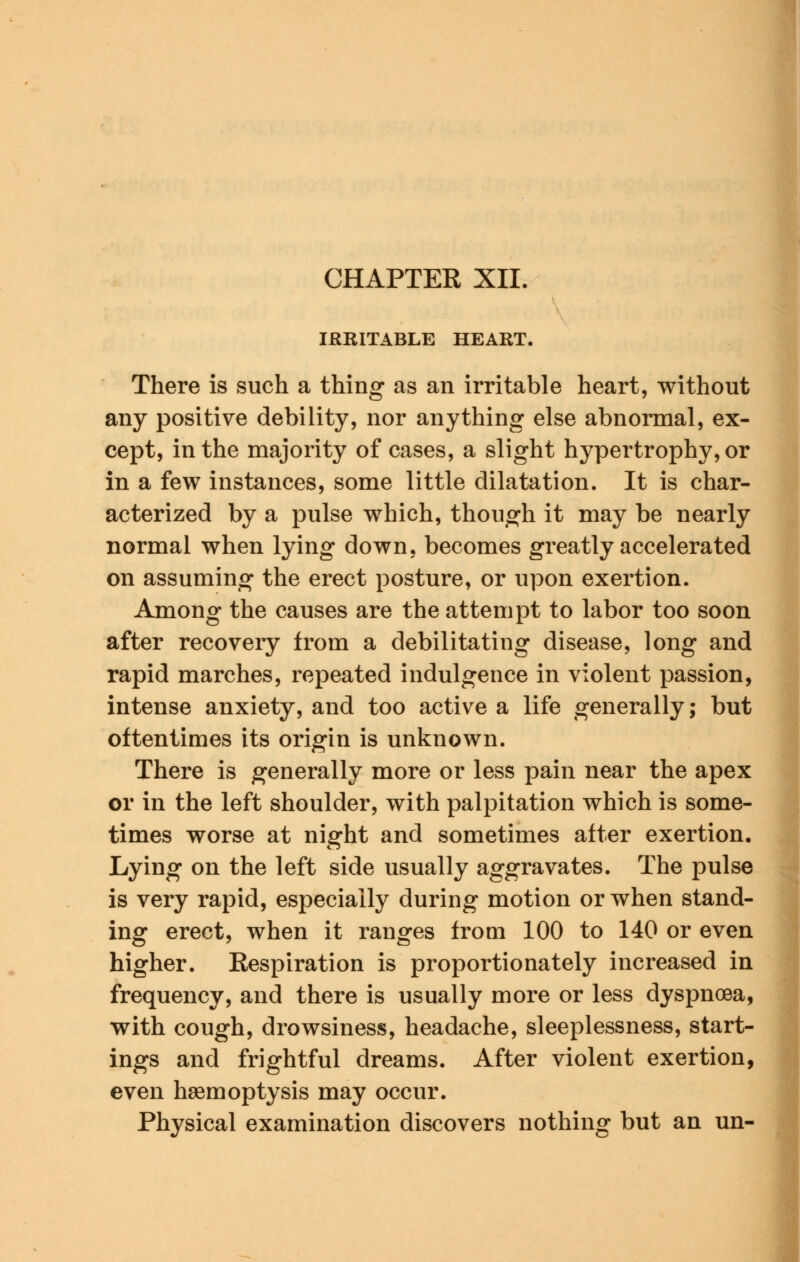 CHAPTER XII, IRRITABLE HEART, There is such a thing as an irritable heart, without any positive debility, nor anything else abnormal, ex- cept, in the majority of cases, a slight hypertrophy, or in a few instances, some little dilatation. It is char- acterized by a pulse which, though it may be nearly normal when lying down, becomes greatly accelerated on assuming the erect posture, or upon exertion. Among the causes are the attempt to labor too soon after recovery from a debilitating disease, long and rapid marches, repeated indulgence in violent passion, intense anxiety, and too active a life generally; but oftentimes its origin is unknown. There is generally more or less pain near the apex or in the left shoulder, with palpitation which is some- times worse at night and sometimes after exertion. Lying on the left side usually aggravates. The pulse is very rapid, especially during motion or when stand- ing erect, when it ranges from 100 to 140 or even higher. Respiration is proportionately increased in frequency, and there is usually more or less dyspnoea, with cough, drowsiness, headache, sleeplessness, start- ings and frightful dreams. After violent exertion, even haemoptysis may occur. Physical examination discovers nothing but an un-