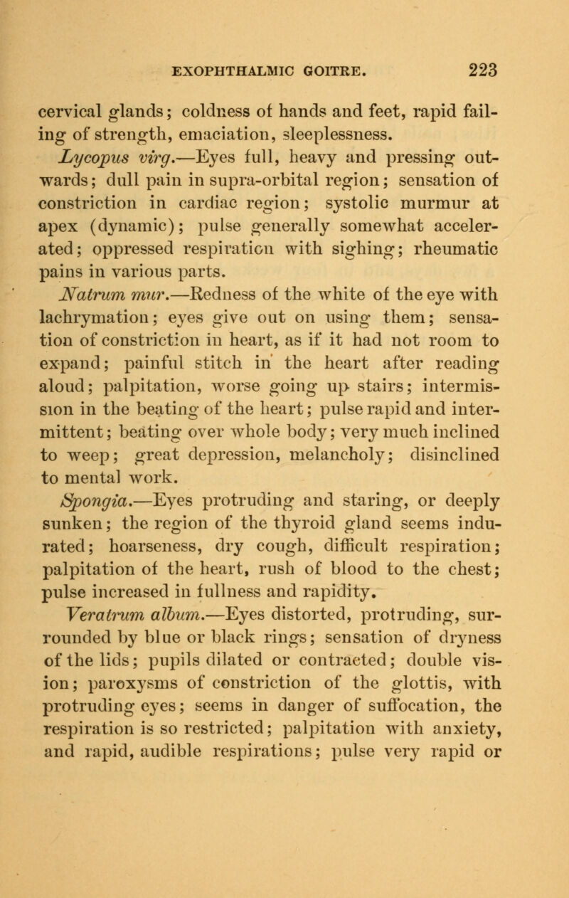 cervical glands; coldness of hands and feet, rapid fail- ing of strength, emaciation, sleeplessness. Lycopus vzrg.—Eyes full, heavy and pressing out- wards; dull pain in supra-orbital region; sensation of constriction in cardiac region; systolic murmur at apex (dynamic); pulse generally somewhat acceler- ated; oppressed respiration with sighing; rheumatic pains in various parts. Natrum mnr.—Redness of the white of the eye with lachrymation; eyes give out on using them; sensa- tion of constriction in heart, as if it had not room to expand; painful stitch in the heart after reading aloud; palpitation, worse going up stairs; intermis- sion in the beating of the heart; pulse rapid and inter- mittent; beating over whole body; very much inclined to weep; great depression, melancholy; disinclined to mental work. /Spongta.—Eyes protruding and staring, or deeply sunken; the region of the thyroid gland seems indu- rated; hoarseness, dry cough, difficult respiration; palpitation of the heart, rush of blood to the chest; pulse increased in fullness and rapidity. Veratrum album.—Eyes distorted, protruding, sur- rounded by blue or black rings; sensation of dryness of the lids; pupils dilated or contracted; double vis- ion; paroxysms of constriction of the glottis, with protruding eyes; seems in danger of suffocation, the respiration is so restricted; palpitation with anxiety, and rapid, audible respirations; pulse very rapid or