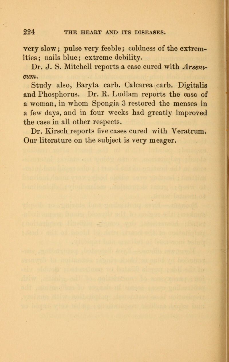 very slow; pulse very feeble; coldness of the extrem- ities ; nails blue; extreme debility. Dr. J. S. Mitchell reports a case cured with Arseni- cum. Study also, Baryta carb. Calcarea carb. Digitalis and Phosphorus. Dr. R. Ludlam reports the case of a woman, in whom Spongia 3 restored the menses in a few days, and in four weeks had greatly improved the case in all other respects. Dr. Kirsch reports five cases cured with Veratrum. Our literature on the subject is very meager.