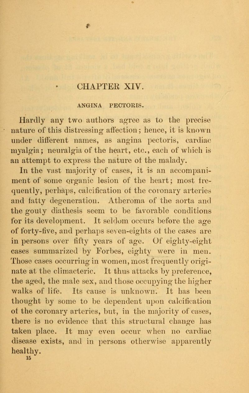 CHAPTER XIV. ANGINA PECTORIS, Hardly any two authors agree as to the precise nature of this distressing affection; hence, it is known under different names, as angina pectoris, cardiac myalgia; neuralgia of the heart, etc., each of which is an attempt to express the nature of the malady. In the vast majority of cases, it is an accompani- ment of some organic lesion of the heart; most fre- quently, perhaps, calcification of the coronary arteries and fatty degeneration. Atheroma of the aorta and the gouty diathesis seem to be favorable conditions for its development. It seldom occurs before the age of forty-five, and perhaps seven-eights of the cases are in persons over fifty years of age. Of eighty-eight cases summarized by Forbes, eighty were in men. Those cases occurring in women, most frequently origi- nate at the climacteric. It thus attacks by preference, the aged, the male sex, and those occupying the higher walks of life. Its cause is unknown. It has been thought by some to be dependent upon calcification of the coronary arteries, but, in the majority of cases, there is no evidence that this structural change has taken place. It may even occur when no cardiac disease exists, and in persons otherwise apparently healthy. 15