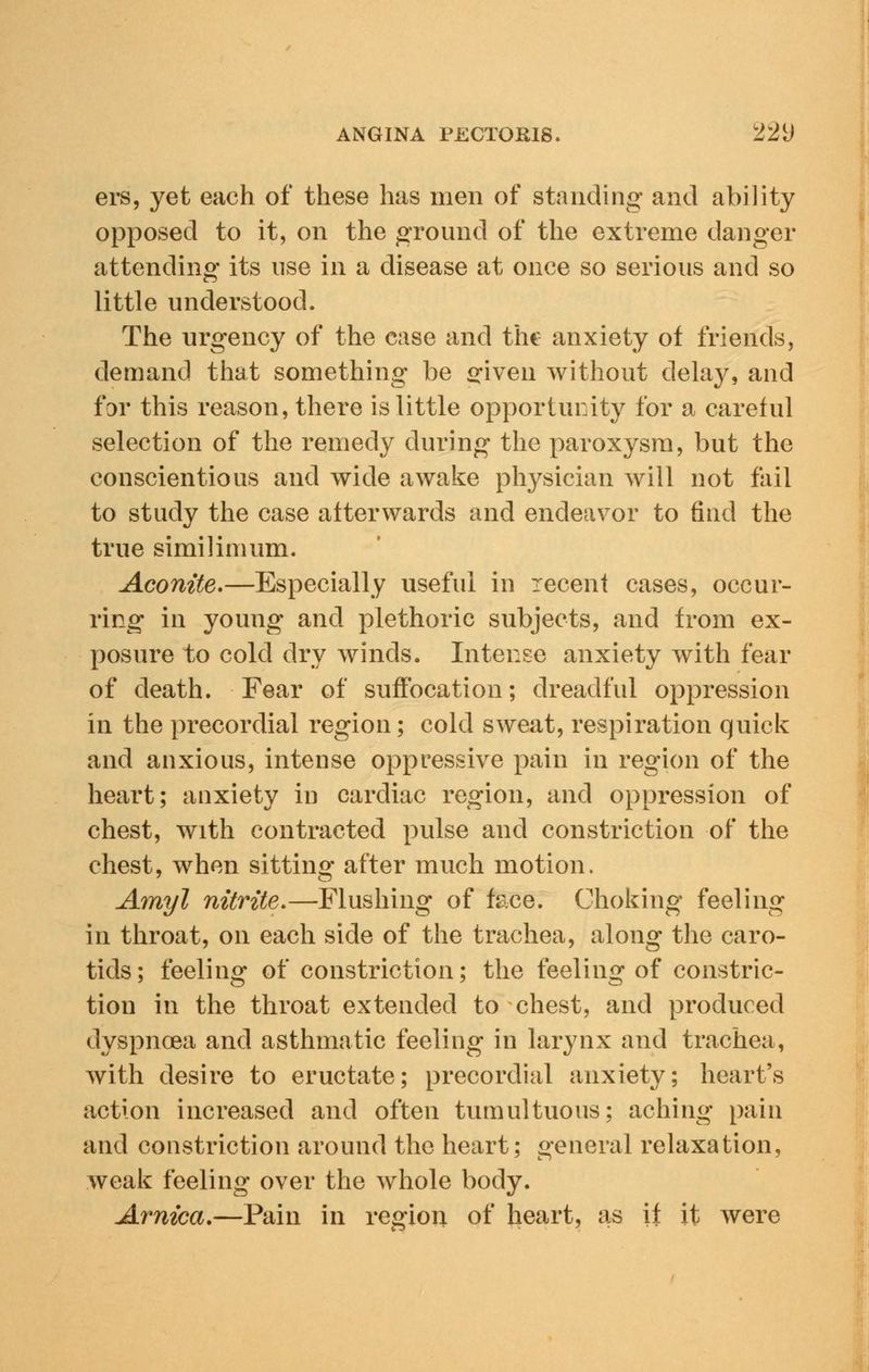 ers, yet each of these has men of standing and ability opposed to it, on the ground of the extreme danger attending its use in a disease at once so serious and so little understood. The urgency of the case and the anxiety of friends, demand that something be ofiven without delay, and for this reason, there is little opportunity for a careful selection of the remedy during the paroxysm, but the conscientious and wide awake physician will not fail to study the case afterwards and endeavor to find the true similimum. Aconite.—Especially useful in recent cases, occur- ring in young and plethoric subjects, and from ex- posure to cold dry winds. Intense anxiety with fear of death. Fear of suffocation; dreadful oppression in the precordial region; cold sweat, respiration quick and anxious, intense oppressive pain in region of the heart; anxiety in cardiac region, and oppression of chest, with contracted pulse and constriction of the chest, when sitting after much motion. Amyl nitrite.—Flushing of face. Choking feeling in throat, on each side of the trachea, along the caro- tids ; feeling of constriction; the feeling of constric- tion in the throat extended to chest, and produced dyspnoea and asthmatic feeling in larynx and trachea, with desire to eructate; precordial anxiety; heart's action increased and often tumultuous; aching pain and constriction around the heart; general relaxation, weak feeling over the whole body. Arnica.—Pain in region of heart, a,s if it were