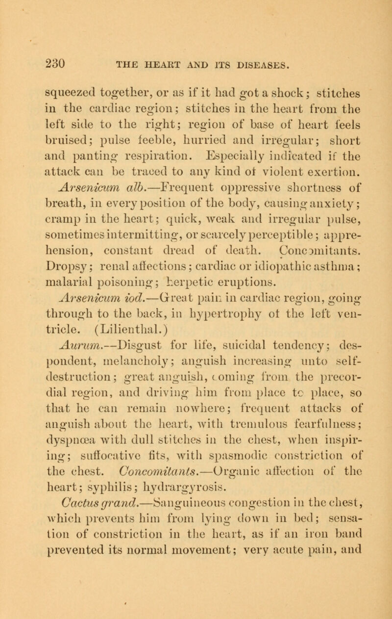 squeezed together, or as if it had got a shock; stitches in the cardiac region; stitches in the heart from the left side to the right; region of base of heart feels bruised; pulse feeble, hurried and irregular; short and panting respiration. Especially indicated if the attack can be traced to any kind oi violent exertion. Arsenicum alb.—Frequent oppressive shortness of breath, in every position of the body, causing anxiety; cramp in the heart; quick, weak and irregular pulse, sometimes intermitting, or scarcely perceptible; appre- hension, constant dread of death. Concomitants. Dropsy; renal affections; cardiac or idiopathic asthma; malarial poisoning; herpetic eruptions. Arsenicum iod.—Great pain in cardiac region, going through to the back, in hypertrophy ot the left ven- tricle. (Lilienthal.) Aurum.—Disgust for life, suicidal tendency; des- pondent, melancholy; anguish increasing unto ^elf- destruction; great anguish, coming from the precor- dial region, and driving him from place to place, so that he can remain nowhere; frequent attacks of anguish about the heart, with tremulous fearfulness; dyspnoea with dull stitches in the chest, when inspir- ing; suffocative fits, with spasmodic constriction of the chest. Concomitants.—Organic affection of the heart; syphilis; hydrargyrosis. Cactus grand.—Sanguineous congestion in the chest, which prevents him from lying down in bed; sensa- tion of constriction in the heart, as if an iron band prevented its normal movement; very acute pain, and