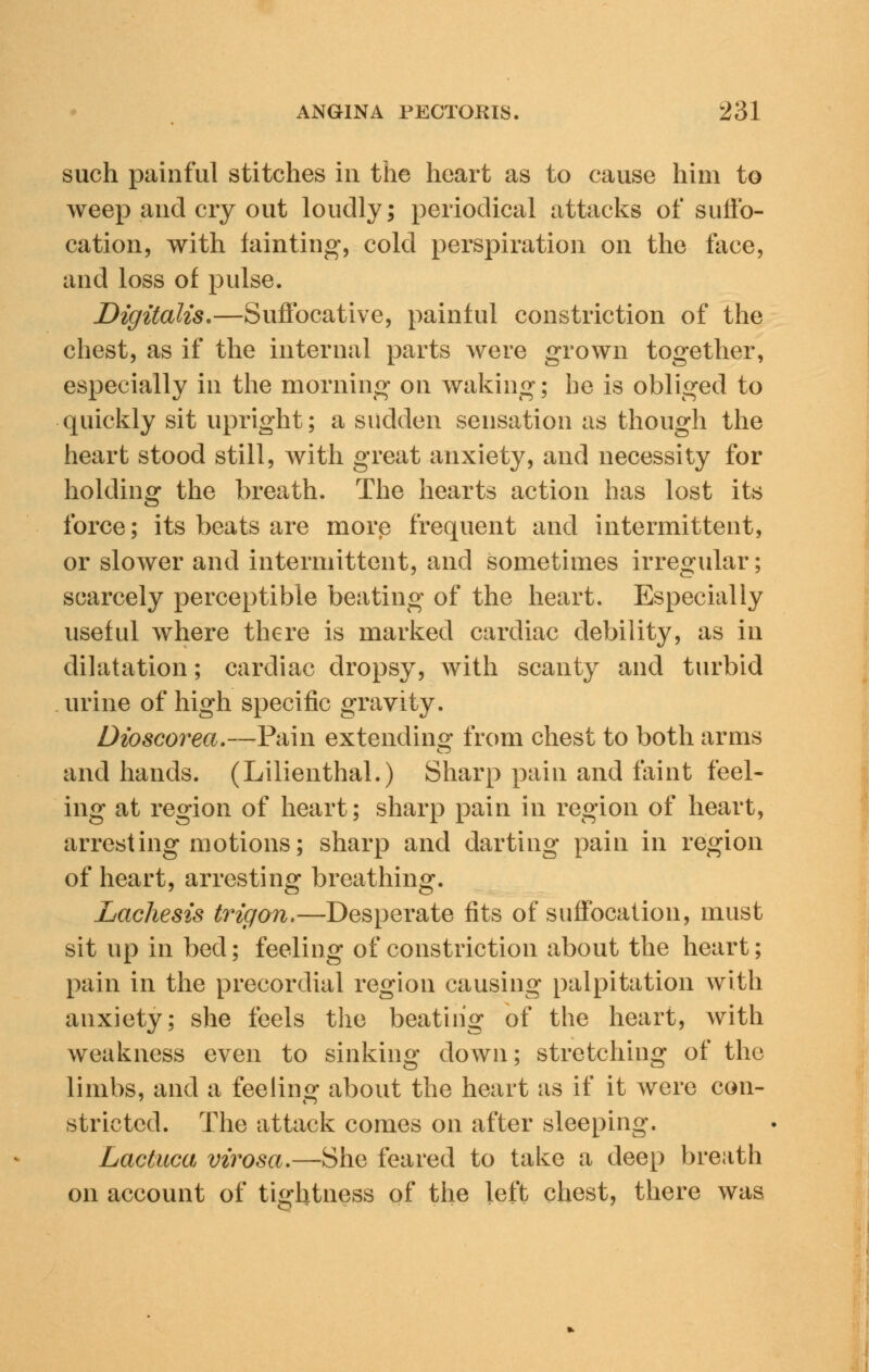 such painful stitches in the heart as to cause him to weep and cry out loudly; periodical attacks of suffo- cation, with fainting, cold perspiration on the face, and loss of pulse. Digitalis.—Suffocative, painful constriction of the chest, as if the internal parts were grown together, especially in the morning on waking; he is obliged to quickly sit upright; a sudden sensation as though the heart stood still, with great anxiety, and necessity for holding the breath. The hearts action has lost its force; its beats are morp frequent and intermittent, or slower and intermittent, and sometimes irregular; scarcely perceptible beating of the heart. Especially useful where there is marked cardiac debility, as in dilatation; cardiac dropsy, with scanty and turbid urine of high specific gravity. Dioscorea.—P&m extending from chest to both arms and hands. (Lilienthal.) Sharp pain and faint feel- ing at region of heart; sharp pain in region of heart, arresting motions; sharp and darting pain in region of heart, arresting breathing. Lachesis trigon.—Desperate fits of suffocation, must sit up in bed; feeling of constriction about the heart; pain in the precordial region causing palpitation with anxiety; she feels the beating of the heart, with weakness even to sinking down; stretching of the limbs, and a feeling about the heart as if it were con- strictcd. The attack comes on after sleeping. Lactuca virosa.—She feared to take a deep breath on account of tightness of the left chest, there was