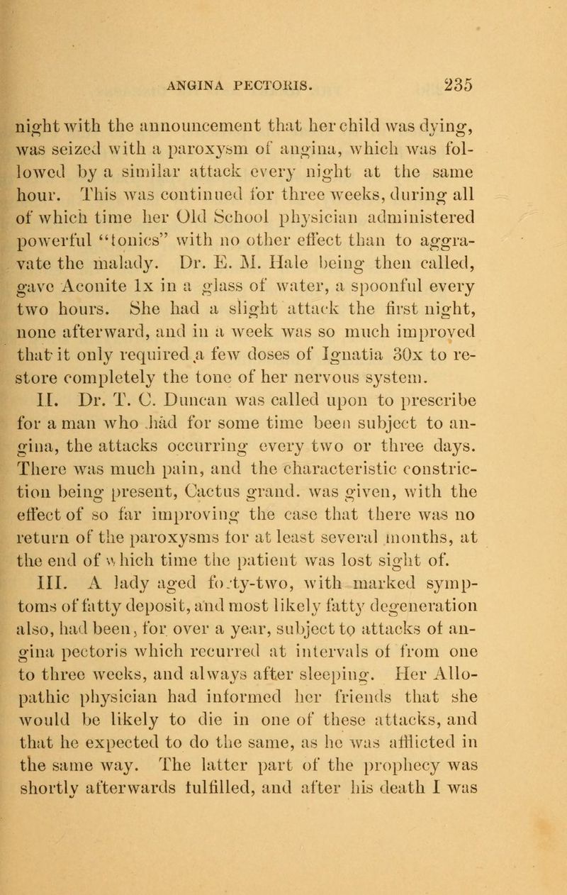ni<rhtwith the announcement that her child was dying*, was seized with a paroxysm of angina, which was fol- lowed by a similar attack every night at the same hour. This was continued for three weeks, during all of which time her Old School physician administered powerful tonics with no other effect than to aggra- vate the malady. Dr. E. M. Hale being then called, gave Aconite lx in a glass of water, a spoonful every two hours. She had a slight attack the first night, none afterward, and in a week was so much improved that it only required a few doses of Ignatia 30x to re- store completely the tone of her nervous system. II. Dr. T. C. Duncan was called upon to prescribe for a man who .had for some time been subject to an- gina, the attacks occurring every two or three days. There was much pain, and the characteristic constric- tion being present, Cactus grand, was given, with the effect of so far improving the case that there was no return of the paroxysms tor at least several months, at the end of which time the patient was lost sight of. III. A lady aged fo.ty-two, with marked symp- toms of fatty deposit, and most likely fatty degeneration also, had been5 for over a year, subject to attacks of an- gina pectoris which recurred at intervals of from one to three weeks, and always after sleeping. Her Allo- pathic physician had informed her friends that she would be likely to die in one of these attacks, and that he expected to do the same, as he was afflicted in the same way. The latter part of the prophecy was shortlv afterwards fulfilled, and after his death I was