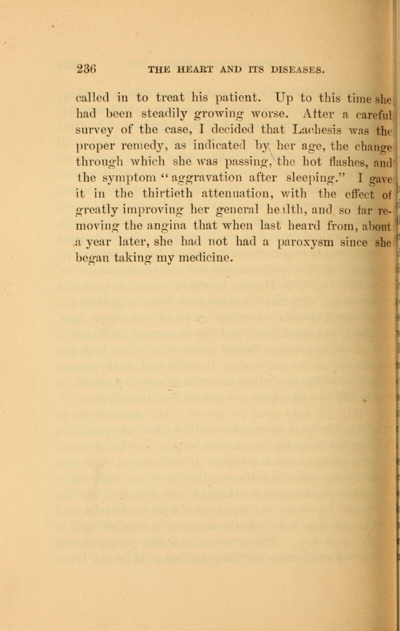 called in to treat his patient. Up to this time she had been steadily growing worse. After a careful survey of the case, I decided that Lachesis was the proper remedy, as indicated by her age, the change through which she was passing, the hot flashes, and the symptom aggravation after sleeping. I gave it in the thirtieth attenuation, with the effect of greatly improving her general heilth, and so far re- moving the angina that when last heard from, about a year later, she had not had a paroxysm since she began taking my medicine.