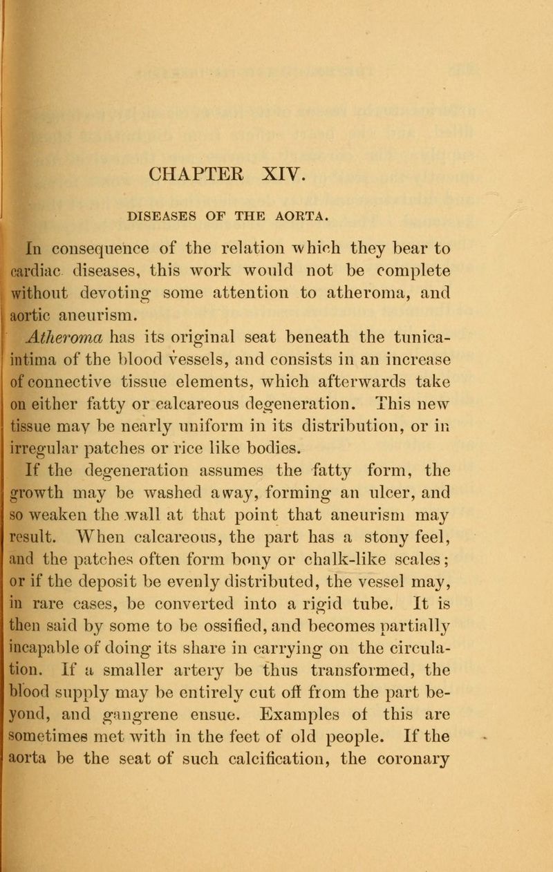 DISEASES OF THE AORTA, In consequence of the relation which they bear to cardiac diseases, this work would not be complete without devoting some attention to atheroma, and aortic aneurism. Atheroma has its original seat beneath the tunica- intima of the blood vessels, and consists in an increase of connective tissue elements, which afterwards take on either fatty or calcareous degeneration. This new tissue may be nearly uniform in its distribution, or in irregular patches or rice like bodies. If the degeneration assumes the fatty form, the growth may be washed away, forming an ulcer, and so weaken the wall at that point that aneurism may result. When calcareous, the part has a stony feel, and the patches often form bony or chalk-like scales; or if the deposit be evenly distributed, the vessel may, in rare cases, be converted into a rigid tube. It is then said by some to be ossified, and becomes partially incapable of doing its share in carrying on the circula- tion. If a smaller artery be thus transformed, the blood supply may be entirely cut off from the part be- yond, and gangrene ensue. Examples of this are sometimes met with in the feet of old people. If the aorta be the seat of such calcification, the coronary