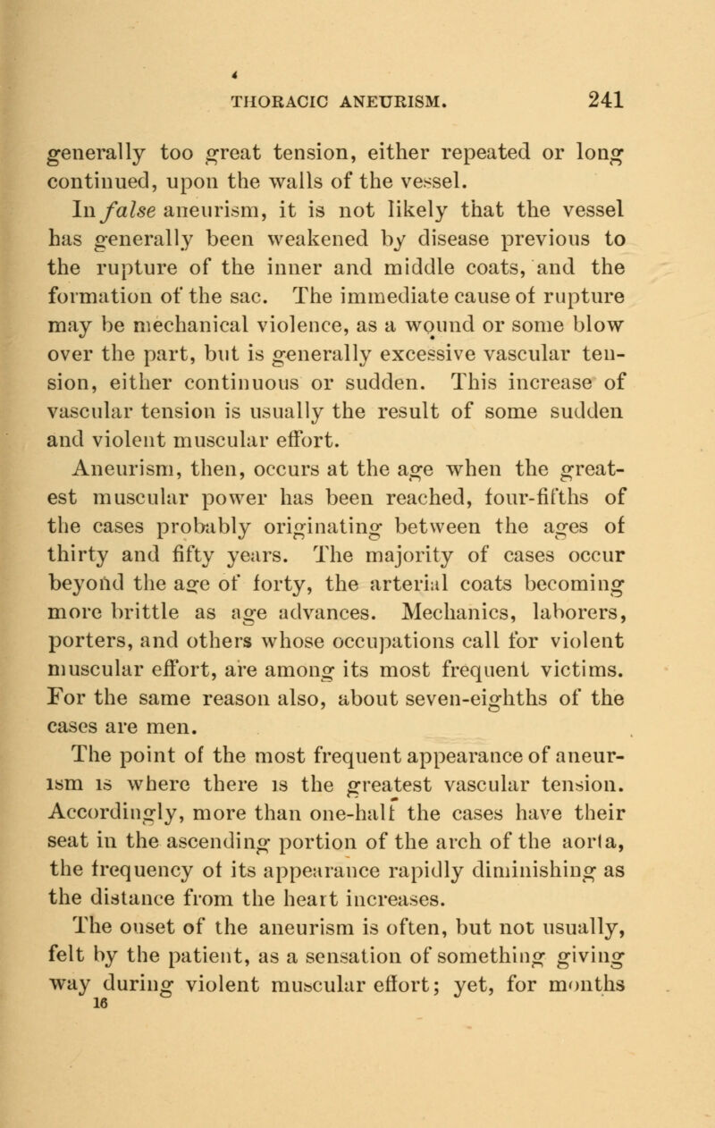4 THORACIC ANEURISM. 241 generally too great tension, either repeated or long continued, upon the walls of the vessel. In false aneurism, it is not likely that the vessel has generally been weakened by disease previous to the rupture of the inner and middle coats, and the formation of the sac. The immediate cause of rupture may be mechanical violence, as a wqund or some blow over the part, but is generally excessive vascular ten- sion, either continuous or sudden. This increase of vascular tension is usually the result of some sudden and violent muscular effort. Aneurism, then, occurs at the age when the great- est muscular power has been reached, four-fifths of the cases probably originating between the ages of thirty and fifty years. The majority of cases occur beyond the a^e of forty, the arterial coats becoming more brittle as age advances. Mechanics, laborers, porters, and others whose occupations call for violent muscular effort, are among its most frequent victims. For the same reason also, about seven-eighths of the cases are men. The point of the most frequent appearance of aneur- ism is where there is the greatest vascular tension. Accordingly, more than one-halt the cases have their seat in the ascending portion of the arch of the aorta, the frequency of its appearance rapidly diminishing as the distance from the heart increases. The onset of the aneurism is often, but not usually, felt by the patient, as a sensation of something giving way during violent muscular effort; yet, for months 16